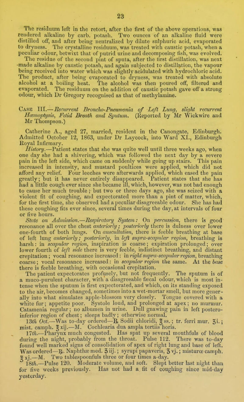 The reskluum left hi the retort, after the first of the above operations, was reuderetl alkaline by carb. potash. Two ounces of an alkaline fluid were distilled otF, and after being neutralized by dilute sulphuric acid, evaporated to dryness. The crystalline residuum, was treated with caustic potash, when a peculiar odour, betwixt that of putrid urine and decomposing fish, was evolved. The residue of the second pint of sputa, after the first distillation, was next ♦made alkaline by caustic potash, and again subjected to distillation, the vapour being received into water which was slightly acidulated with hydrochloric acid. The product, after being evaporated to dryness, was treated with absolute alcohol at a boiling heat. The alcohol was then poured oflF, filtered and evaporated. The residuum on the addition of caustic potash gave off a strong odour, which Dr Gregory recognised as that of raethylamine. Case TIT.— Recurrent Broncho-Pneimonia of Left Lunff, slit/ht recurrent Htemoptysis, Fetid Breath and Sputum, (lieported by Mr Wickwire and Mr Thompson.) Catherine A., aged 27, married, resident in the Canongate, Edinburgh. Admitted October 12, 1863, under Dr Laycock, into Ward XI., Edinburgh lioyal Infirmary. History.—Patient states that she was quite well until three weeks ago, when one day she had a shivering, which was followed the next day by a severe pain in the left side, which came on suddenly while going up stairs. This pain increased in intensity, and mustard poultices were applied, which did not afTord any relief. Four leeches were afterwards applied, which eased the pain greatly; but it has never entirely disappeared. Patient states that she has had a little cough ever since she became ill, which, however, was not bad enough to cause her much trouble; but tAvo or three days ago, she was seized with a violent fit of coughing, and expectorated more than a pint of matter, Avhich, for the first time, she observed had a peculiar disagreeable odour. She has had these coughing fits ever since, several times during the day, at intervals of four or five hours. State on Admission.—Respiratory System: On peraission, there is good resonance all over the chest anteriorly; posteriorly there is dulness over lower one-fourth of both lungs. On auscultation, there is feeble breathing at base of left lung anteriorly; posteriorly, in left supi'a-scapidar region, breathing is harsh: in scaimlar region, inspiration is coarse; expiration prolonged; over lower fourth of left side there is very feeble, indistinct breathing, and distant crepitation; vocal resonance increased : mright supra-scapular region, breathing coarse; vocal resonance increased : in scapular region the same. At the base there is feeble breathing, with occasional crepitation. The patient expectorates profusely, but not frequently. The sputum is of a muco-purulent character, witha disagreeable faical odour, which is most in- tense when the sputum is first expectorated, and which, on its standing exposed to the air, becomes changed, sometimes into a wet-mortar smell, but more gener- ally into what simulates apple-blossom very closely. Tongue covered with a white fur; appetite poor. Systole loud, and prolonged at apex; no murmur. Catamenia regular; no albumen in urine. Dull gnawing pain in left postero- inferior region of chest; sleeps badly ; othenvise normal. Oct.—Was to-day ordered—R Sodii cliloridi, ^ ss.; tr. ferri mur. S-; mist, caraph. ^xij.—M. Cochlearia dua ampla tertiis horis. nth.—Pharynx much congested. Has spat up several mouthfuls of blood during the night, probably from the throat. Pulse 112. There was to-day found well marked signs of consolidation of apex of right lung and base of left. Was ordered—IJ. Naphtlia; med. 3 iij-; syrupi papaveris, 3 vj.; misturoc camph. X xj.—M. Two tablespoonfuls three or four times a-day. l^th.—Pulse 120. Moderate volume, and soft. Slept better last night tlian for five weeks previously. Has not had a fit of coughing since mid-day yesterday.