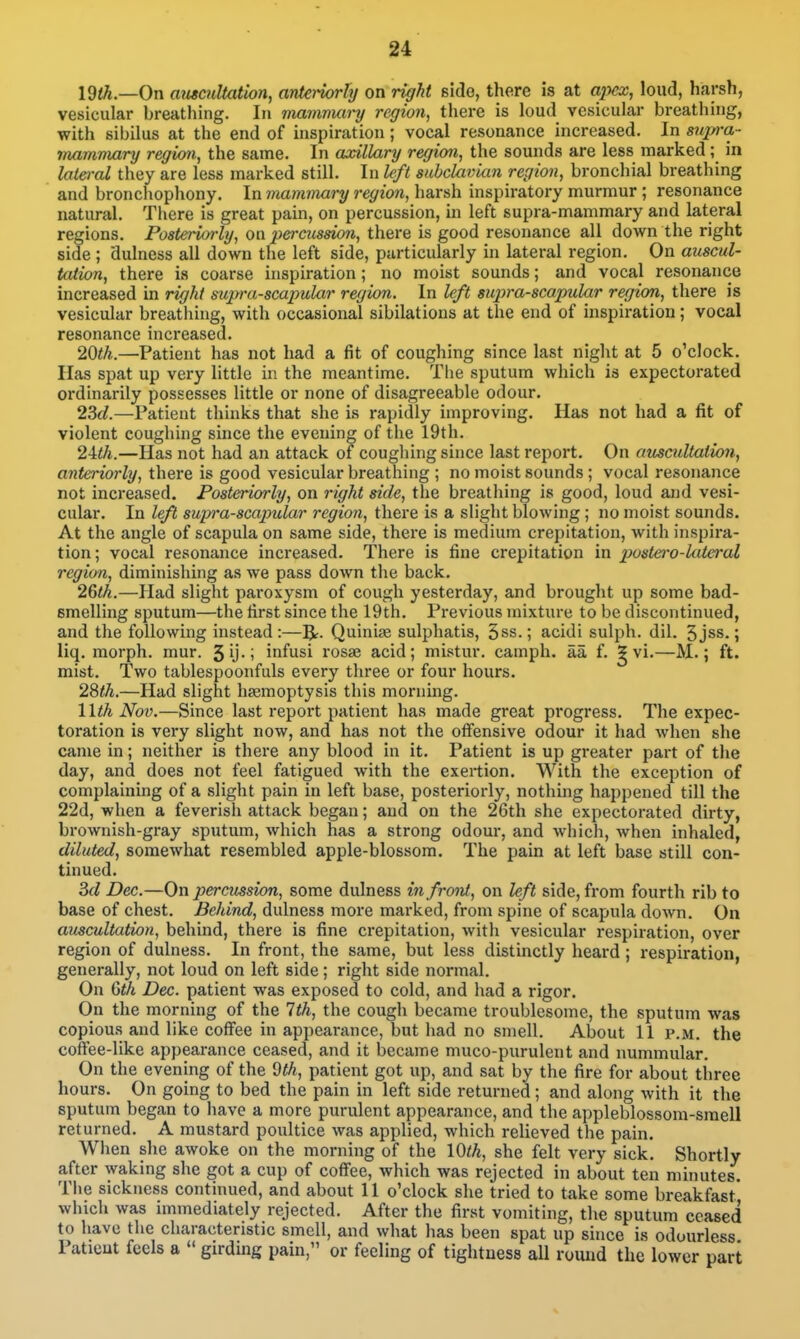 I9th.—0n amcuUation, anleiiorhj on right side, there is at apex, loud, harsh, vesicular breathing. In mamnuiry region, there is loud vesicular breathing, with sibilus at the end of inspiration; vocal resonance increased. In supra- mammary regioti, the same. In axillary region, the sounds are less marked; in late)-al they are less marked still. In left subclavian region, bronchial breathing and bronchophony. In mammary region, harsh inspiratory murmur ; resonance natural. There is great pain, on percussion, in left supra-mammary and lateral regions. Posteriorly, on peraission, there is good resonance all down the right side ; dulness all down the left side, particularly in lateral region. On auscul- tation, there is coarse inspiration; no moist sounds; and vocal resonance increased in right supra-scapular region. In left supra-scapular region, there is vesicular breathing, with occasional sibilatious at the end of inspiration; vocal resonance increased. 20th.—Patient has not had a fit of coughing since last night at 5 o'clock. Has spat up very little in the meantime. The sputum which is expectorated ordinarily possesses little or none of disagreeable odour. 23(/.—Patient thinks that she is rapidly improving. Has not had a fit of violent coughing since the evening of the 19th. 2Uh.—Has not had an attack of coughing since last report. On auscultation, anteriorly, there is good vesicular breathing ; no moist sounds; vocal resonance not increased. Posteriorly, on right side, the breathing is good, loud and vesi- cular. In left supra-scapular region, there is a slight blowing; no moist sounds. At the angle of scapula on same side, there is medium crepitation, with inspira- tion; vocal resonance increased. There is fine crepitation in p)ostero-lateral region, diminishing as we pass down the back. 2&th.—Plad slight paroxysm of cough yesterday, and brought up some bad- smelling sputum—the first since the 19th. Previous mixture to be discontinued, and the following instead:—IJr. Quinise sulphatis, 5ss.; acidi sulph. dil. 5jss.; liq. morph. mur. SU-i iufusi rosae acid; mistur. camph. aa f. ^ vi.—M.; ft. mist. Two tablespoonfuls every three or four hours. 2%th.—Had slight haemoptysis this morning. \lth Nov.—Since last report patient has made great progress. The expec- toration is very slight now, and has not the otfensive odour it had when she came in; neither is there any blood in it. Patient is up greater part of the day, and does not feel fatigued with the exertion. With the exception of complaining of a slight pain in left base, posteriorly, nothing happened till the 22d, when a feverish attack began; and on the 26th she expectorated dirty, brownish-gray sputum, which has a strong odour, and which, when inhaled, diluted, somewhat resembled apple-blossom. The pain at left base still con- tinued. Zd Dec.—On percussion, some dulness in froiU, on left side, from fourth rib to base of chest. Behind, dulness more marked, from spine of scapula down. On auscultation, behind, there is fine crepitation, with vesicular respiration, over region of dulness. In front, the same, but less distinctly heard; respiration, generally, not loud on left side; right side normal. On (ith Dec. patient was exposed to cold, and had a rigor. On the morning of the 1th, the cough became troublesome, the sputum was copious and like coffee in appearance, but had no smell. About II p.m. the coffee-like appearance ceased, and it became muco-purulent and nummular. On the evening of the Wi, patient got up, and sat by the fire for about three hours. On going to bed the pain in left side returned; and along with it the sputum began to have a more purulent appearance, and the appleblossom-sraell returned. A mustard poultice was applied, which relieved the pain. When she awoke on the morning of the lOth, she felt very sick. Shortly after waking she got a cup of coffee, which was rejected in about ten minutes. The sickness continued, and about 11 o'clock she tried to take some breakfast which was immediately rejected. After the first vomiting, the sputum ceased to have the characteristic smell, and what has been spat up since is odourless Patieut feels a  girding pain, or feeling of tightness all round the lower part