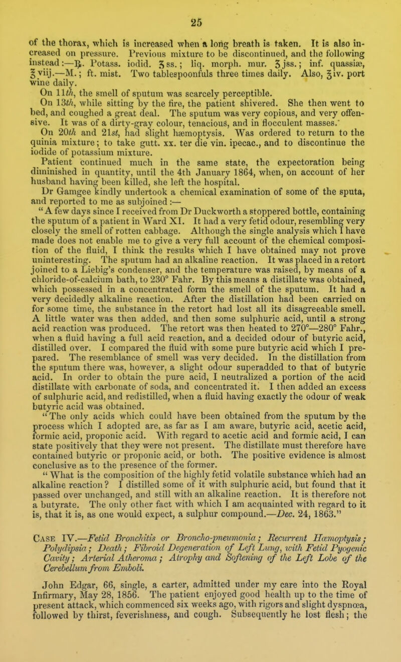 of the thorax, which is increased when ft long breath is taken. It is also in- creased on pressure. Previous mixture to be discontinued, and the following instead:—]J. Potass, iodid. 5ss.; Hq. morph. mur. 5jss.; inf. quassias, gviij.—M.; ft. mist. Two tablespoonfiUs three times daily. Also, ^iv. port wine daily. On 11th, the smell of sputum was scarcely perceptible. On IBth, while sitting by the tire, the patient shivered. She then went to bed, and coughed a great deal. The sputum was very copious, and very offen- sive. It was of a dirty-gray colour, tenacious, and in flocculent masses.' On 20th and 21st, had slight haemoptysis. Was ordered to return to the quinia mixture; to take gutt. xx. ter die vin. ipecac, and to discontmue the iodide of potassium mixture. Patient continued much in the same state, the expectoration being diminished in quantity, until the 4th January 1864, when, on account of her husband having been killed, she left the hospital. Dr Gamgee kindly undertook a chemical examination of some of the sputa, and reported to me as subjoined :— A few days since I received from Dr Duckworth a stoppered bottle, containing the sputum of a patient in Ward XI. It had a very fetid odour, resembling very closely the smell of rotten cabbage. Although the single analysis which T have made does not enable me to give a very full account of the chemical composi- tion of the fluid, I think the results which I have obtained may not prove uninteresting. The sputum had an alkaline reaction. It was placed in a retort joined to a Liebig's condenser, and the temperature was raised, by means of a chloride-of-calcium bath, to 230° Fahr. By this means a distillate was obtained, which possessed in a concentrated form the smell of the sputum. It had a very decidedly alkaline reaction. After the distillation had been carried on for some time, the substance in the retort had lost all its disagreeable smell. A little water was then added, and then some sulphuric acid, until a strong acid reaction was produced. The retort was then heated to 270°—280° Fahr., when a fluid having a full acid reaction, and a decided odour of butyric acid, distilled over. I compared the fluid with some pure butyric acid which I pre- pared. The resemblance of smell was very decided. In the distillation from the sputum there was, however, a slight odour superadded to that of butyric acid. In order to obtain the pure acid, I neutralized a portion of the acid distillate with carbonate of soda, and concentrated it. I then added an excess of sulphuric acid, and redistilled, when a fluid having exactly the odour of weak butyric acid was obtained.  The only acids which could have been obtained from the sputum by the process which I adopted are, as far as I am aware, butyric acid, acetic acid, formic acid, proponic acid. With regard to acetic acid and formic acid, I can state positively that they were not present. The distillate must therefore have contained butyric or proponic acid, or both. The positive evidence is almost conclusive as to the presence of the former.  What is the composition of the highly fetid volatile substance which had an alkaline reaction? I distilled some of it with sulphuric acid, but found that it passed over unchanged, and still with an alkaline reaction. It is therefore not a butyrate. The only other fact with which I am acquainted with regard to it is, that it is, as one would expect, a sulphur compound.—Dec. 24, 1863. Case IV.—Fetid BroncMtts or Broncho-prmmonia; Recurrent Hccmoptysis; Polydipsia; Death ; Fibroid Degeneration of Left Lung, ivith Fetid Pyogenic Cavity ; Arterial Atheroma ; Atrophy and Softening of tlie Left Lobe of the Cerebellum from Emboli. John Edgar, 66, single, a carter, admitted under my care into the Royal Infirmary, May 28, 1856. The patient enjoyed good health up to the time of present attack, which commenced six weeks ago, with rigors and slight dyspnoea, followed by thirst, fevcrishness, and cough. Subsequently he lost flesh; the