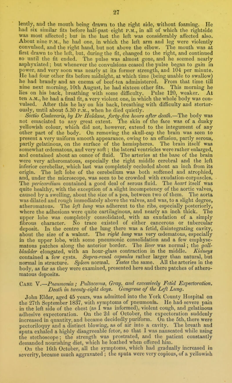 lently, and the mouth being drawn to the right side, without foaming. lie had six similar fits before half-past eight P.M., in all of which the rightside was most affected; but in the last the left was considerably affected also. About nine p.m., he had one, in which the left arm and leg were violently convulsed, and the right hand, but not above the elbow. The mouth was at first drawn to the left, but, during the fit, changed to the right, and continued so until the fit ended. The pulse was almost gone, and he seemed nearly asphyxiated; but whenever the convulsions ceased the pulse began to gahi in power, and very soon was neai'ly at its former strength, and 104 per minute, ile had four other fits before midnight, at which time (behig unable to swallow) he had brandy and an enema of beef-tea administered. From that time till nine next morning, 10th August, he had sixteen other fits. This morning he lies on his back, breathing with some difficulty. Pulse 120, weaker. At ten A.M., he had a final fit, a very violent one, in which the whole' body was con- vulsed. After this he lay on his back, breathing with difficulty and stertor- ously, until about 5.30 p.m., when he died quietly. Sectio Cculaveris, by Dr Haldane, forty-five hoars after death.—The body was not emaciated to any great extent. The skin of the face was of a dusky yellowish colour, which did not, however, extend to the integument of any other part of the body. On removing the skull-cap the brain was seen to present a very uniform smooth appearance, owing to an effusion, partly serous, partly gelatinous, on the surface of the hemispheres. The brain itself was somewhat cedematous, and very soft; the lateral ventricles were rather enlarged, and contained about an ounce of fluid. The arteries at the base of the brain were very atheromatous, especially the right middle cerebral and the left inferior cerebellar, which last was completely occluded about an inch from its origin. The left lobe of the cerebellum was both softened and atrophied, and, under the microscope, was seen to be crowded with exudation-corpuscles. The pericardium contained a good deal of serous fluid. The heart itself was quite healthy, with the exception of a slight incompetency of the aortic valves, caused by a swelling, about the size of a pea, between two of them. The aorta was dilated and rough immediately above the valves, and was, to a slight degree, atheromatous. The left lung was adherent to the ribs, especially posteriorly, where the adhesions were quite cartilaginous, and nearly an inch thick. The upper lobe was completely consolidated, with an exudation of a simply fibrous character. No trace existed of either cancerous or tubercular deposit. In the centre of the lung there was a fetid, disintegrating cavity, about the size of a walnut. The right lung was very codematous, especially in the upper lobe, with some pneumonic consolidation and a few emphyse- matous patches along the anterior border. The liver was normal; the gall- lladder elongated, with an hour-glass contraction in the middle. Kidneys contained a few cysts. Supra-renal cajjsules rather larger than natural, but normal in structure. Spleen normal. Testes the same. All the arteries in the body, as far as they were examined, presented here and there patches of athero- matous deposits. Case V.—Pneumonia; Pidtaceous, Gray, and excessively Fetid Expectoration. Death in twenty-eight days. Gangrene of the Left Lung. John Elder, aged 45 years, was admitted into the York County Hospital on the 27th September 1837, with symptoms of pneumonia. He had severe pain in the left side of the chest (as 1 was informed), violent cough, and gelatinous adhesive expectoration. On the 2d of October, the expectoration suddenly increased in qiiantity, and became decidedly puriform. On the 5th, there were pectoriloquy and a distinct blowing, as of air into a cavity. The breath and sputa exhaled a highly disagreeable fetor, so that I was nauseated while using the stethoscope; the strength was prostrated, and tlie patient constantly demanded nourishing diet, which he loathed when offered him. On the 16th October, all the symptoms, which had gradually increased in severity, became much aggravated ; the sputa were very copious, of a yellowish