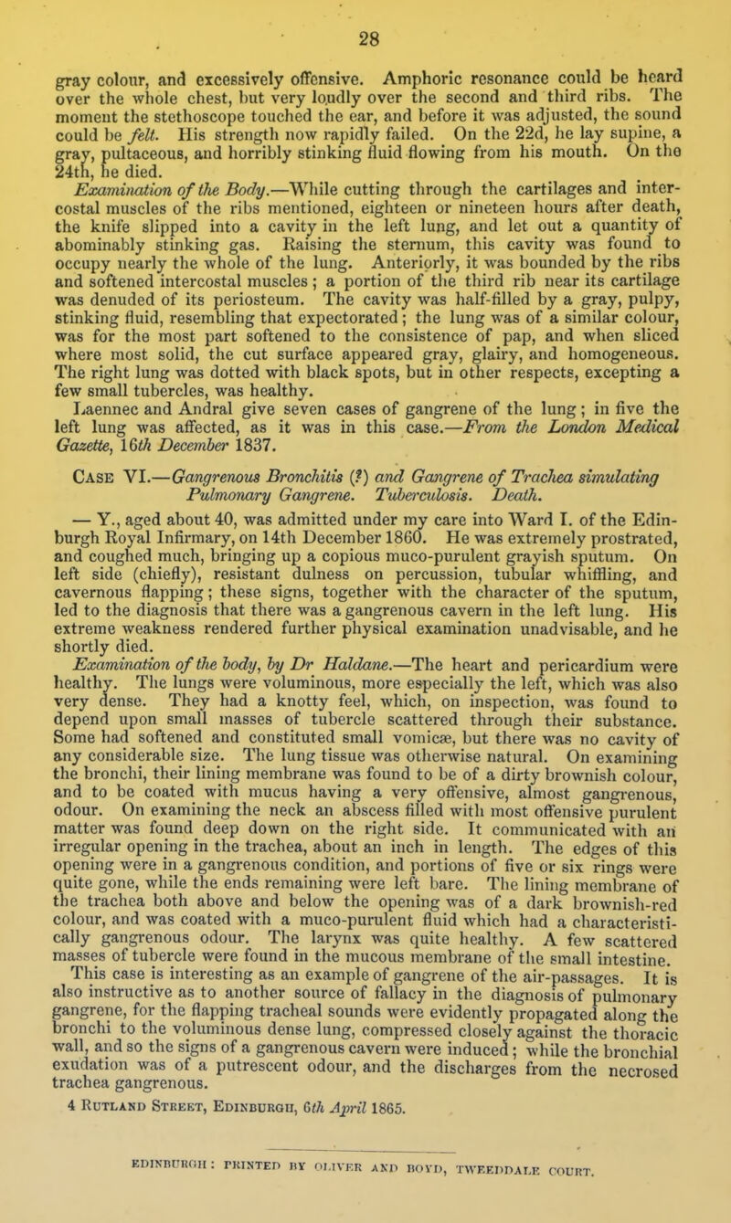 gray colour, and excessively offensive. Amphoric resonance could be heard over the whole chest, but very lo.udly over the second and third ribs. The moment the stethoscope touched the ear, and before it was adjusted, the sound could be felt. His strength now rapidly failed. On the 22d, he lay supine, a gray, pultaceous, and horribly stinking fluid flowing from his mouth. On the 24th, he died. Examvvatwn of the Body.—While cutting through the cartilages and inter- costal muscles of the ribs mentioned, eighteen or nineteen hours after death, the knife slipped into a cavity in the left lung, and let out a quantity of abominably stinking gas. Raising the stenmm, this cavity was found to occupy nearly the whole of the lung. Anteriorly, it was bounded by the ribs and softened intercostal muscles ; a portion of tlie third rib near its cartilage was denuded of its periosteum. The cavity was half-filled by a gray, pulpy, stinking fluid, resembling that expectorated; the lung was of a similar colour, was for the most part softened to the consistence of pap, and when sliced where most solid, the cut surface appeared gray, glairy, and homogeneous. The right lung was dotted with black spots, but in other respects, excepting a few small tubercles, was healthy. Laennec and Andral give seven cases of gangrene of the lung; in five the left lung was affected, as it was in this case.—From the London Medical Gazette, 16th December 1837. Case VI.—Gangrenous Bronchitis {f) and Gangrene of Trachea simulating Pulmonary Gangrene. Tuberculosis. Death. — Y., aged about 40, was admitted under my care into Ward I. of the Edin- burgh Royal Infirmary, on 14th December 1860. He was extremely prostrated, and coughed much, bringing up a copious muco-purulent grayish sputum. On left side (chiefly), resistant dulness on percussion, tubular whiffling, and cavernous flapping; these signs, together with the character of the sputum, led to the diagnosis that there was a gangrenous cavern in the left lung. His extreme weakness rendered further physical examination unadvisable, and he shortly died. Examination oftJie body, by Dr Haldane.—The heai't and pericardium were healthy. The lungs were voluminous, more especially the left, which was also very dense. They had a knotty feel, which, on inspection, was found to depend upon small masses of tubercle scattered through their substance. Some had softened and constituted small vomicae, but there was no cavity of any considerable size. The lung tissue was otherwise natural. On examining the bronchi, their lining membrane was found to be of a dirty brownish colour, and to be coated with mucus having a very oftensive, almost gangrenous, odour. On examining the neck an abscess filled with most offensive purulent matter was found deep down on the right side. It communicated with aii irregular opening in the trachea, about an inch in length. The edges of this opening were in a gangi*enous condition, and portions of five or six rings were quite gone, while the ends remaining were left bare. The lining membrane of the trachea both above and below the opening was of a dark brownish-red colour, and was coated with a muco-purulent fluid which had a characteristi- cally gangrenous odour. Tlie larynx was quite healthy. A few scattered masses of tubercle were found in the mucous membrane of the small intestine. This case is interesting as an example of gangrene of the air-passages. It is also instructive as to another source of fallacy in the diagnosis of pulmonary gangrene, for the flapping tracheal sounds were evidently propagated along the bronchi to the voluminous dense lung, compressed closely against the thoracic wall, and so the signs of a gangrenous cavern were induced ; while the bronchial exudation was of a putrescent odour, and the discharges from the necrosed trachea gangrenous. 4 Rutland Street, Edinburgu, Wi A;pril 1865. EDINBUIiOa: rKINTEO IIV OLIVER ANP BOYD, TWEEDDALE COURT.