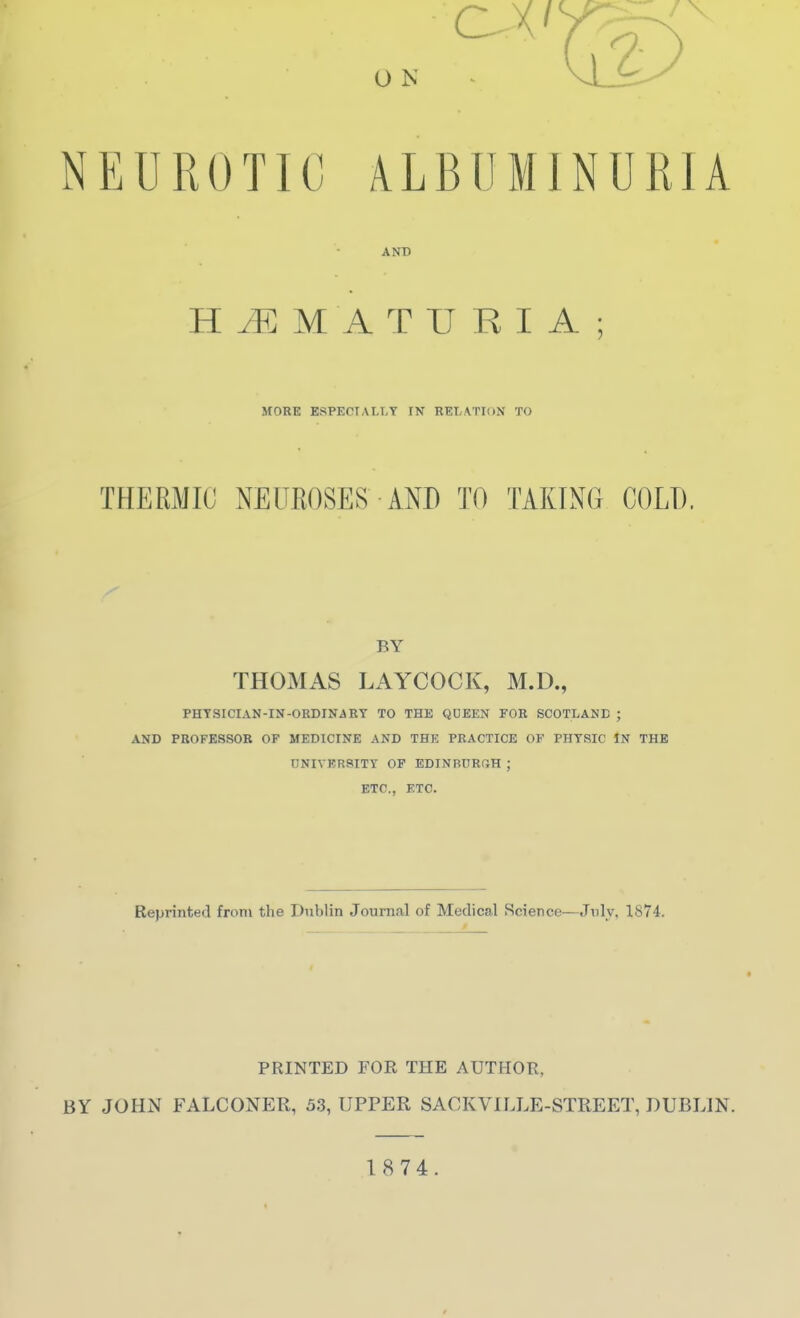 NEUROTIC ALBUMINURIA AND HEMATURIA; MOBE ESPECIALLY IN RELATION TO THERMIC NEUEOSES AND TO TAKING COLD. BY THOMAS LAYCOCK, M.D., PHTSICIAN-IN-0RDIN4KY TO THE QDEEN FOB SCOTLAND ; AND PROFESSOB OF MEDICINE AND THE PRACTICE OF PHYSIC IN THE 0NIVRR8ITY OP EDINBDRfiH ; ETC., ETC. Reprinted from the Dublin Journal of Medical Science—July. 1874. PRINTED FOR THE AUTHOR, BY JOHN FALCONER, 53, UPPER SACKVILLE-STREET, DUBLIN. 1874.