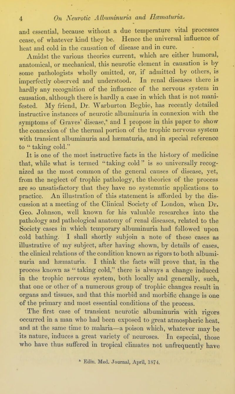 and essential, because without a due temperature vital processes cease, of whatever kind they be. Hence the universal influence of heat and cold in the causation of disease and in cure. Amidst the various theories current, which are either humoral, anatomical, or mechanical, this neurotic element in causation is by some pathologists wholly omitted, or, if admitted by others, is imperfectly observed and understood. In renal diseases there is hardly any recognition of the influence of the nervous system in causation, although there is hardly a case in which that is not mani- fested. My friend. Dr. Warburton Begbie, has recently detailed instructive instances of neurotic albuminuria in connexion with the symptoms of Graves' disease,* and I propose in this paper to show the connexion of the thermal portion of the trophic nervous system with transient albuminuria and hagmaturia, and in special reference to  taking cold. It is one of the most instructive facts in the history of medicine that, while what is termed  taking cold  is so universally recog- nized as the most common of the general causes of disease, yet, from the neglect of trophic patholog}^ the theories of the process are so unsatisfactory that they have no systematic applications to practice. An illustration of this statement is afforded by the dis- cussion at a meeting of the Clinical Society of London, when Dr. Geo. Johnson, well known for his valuable researches into the pathology and pathological anatomy of renal diseases, related to the Society cases in which temporary albuminuria had followed upon cold bathing. I shall shortly subjoin a note of these cases aa illustrative of my subject, after having shown, by details of cases, the clinical relations of the condition known as rigors to both albumi- nuria and hsematuria. I think the facts will prove that, in the process known as taking cold, there is always a change induced in the trophic nervous system, both locally and generally, such, that one or other of a numerous group of trophic changes result in organs and tissues, and that this morbid and morbific change is one of the primary and most essential conditions of the process. The first case of transient neurotic albuminuria with rigors occurred in a man who had been exposed to great atmospheric heat, and at the same time to malaria—a poison which, whatever may be its nature, induces a great variety of neuroses. In especial, those who have thus suffered in tropical climates not unfrequently have * Edin. Med. .Journal, April, 1874.