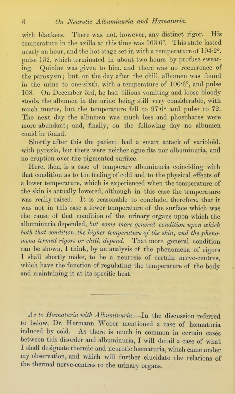 with blankets. There was not, however, any distinct rigor. His temperature in the axilla at this time was 103-6°. This state lasted nearly an hour, and the hot stage set in with a temperature of 104-2°, pulse 132, which terminated in about two hours by profuse sweat- ing. Quinine was given to him, and there was no recurrence of the paroxysm; but, on the day after the chill, albumen was found in the urine to one-sixth, with a temperature of 100'6°, and pulse 108. On December 3rd, he had bilious vomiting and loose bloody stools, the albumen in the urine being still very considerable, with much mucus, but the temperature fell to 97*6° and pulse to 72. The next day the albumen was much less and phosphates were more abundant; and, finally, on the following day no albumen could be found. Shortly after this the patient had a smart attack of varioloid, with pyrexia, but there were neither ague-fits nor albuminuria, and no eruption over the pigmented surface. Here, then, is a case of temporary albuminuria coinciding with that condition as to the feeling of cold and to the physical effects of a lower temperature, which is experienced when the temperature of the skin is actually lowered, although in this case the temperature was really raised. It is reasonable to conclude, therefore, that it was not in this case a lower temperature of the surface which was the cause of that condition of the urinary organs upon which the albuminuria depended, hui some more general condition ujyon which both that condition, the higher temperature of the skin, and the pheno- mena termed rigors or chill, depend. That more general condition can be shown, I think, by an analysis of the phenomena of rigors I shall shortly make, to be a neurosis of certain nerve-centres, which have the function of regulating the temperature of the body and maintaining it at its specific heat. As to Hcematuria with Albuminuria.—In the discussion referred to below, Dr. Hermann Weber mentioned a case of hjematuria induced by cold. As there is much in common in certain cases between this disorder and albuminuria, I will detail a case of what I shall designate thermic and neurotic hjematuria, which came under my observation, and which will further elucidate the relations of the thermal nerve-centres to the urinary organs.