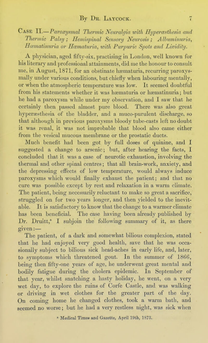 Case II.— Paroxysmal Thermic Neuralgia ivit/i Hypermtliesia and Thermic Palsy ; Hemispinal Sensory Neurosis ; A Ihuminuria, Haimathmria or Hmnaturia, with Purpuric Spots and Lividity. A pliysician, aged fifty-six, practising in London, well knoAvn for his literary and professional attainments, did me the honour to consult me, in August, 1871, for an obstinate hajmaturia, recurring paroxys- mally under various conditions, but chiefly when labouring mentally, or when the atmospheric temperature was low. It seemed doubtful from his statements whether it was ha3maturia or haimatinuria; but he had a paroxysm while under my observation, and I saw that he certainly then passed almost pure blood. There was also great hyperaesthesia of the bladder, and a muco-purulent discharge, so that although in previous paroxysms bloody tube-casts left no doubt it was renal, it was not improbable that blood also came either from the vesical mucous membrane or the prostatic ducts. Much benefit had been got by full doses of quinine, and I suggested a change to arsenic; but, after hearing the facts, I concluded that it was a case of neurotic exhaustion, involving the thermal and other spinal centres; that all brain-work, anxiety, and the depressing effects of low temperature, would always induce paroxysms which would finally exhaust the patient; and that no cure was possible except by rest and relaxation in a warm climate. The patient, being necessarily reluctant to make so great a sacrifice, struggled on for two years longer, and then yielded to the inevit- able. It is satisfactory to know that the change to a warmer climate has been beneficial. The case having been already published by Dr. Druitt,* I subjoin the following summary of it, as there given:— The patient, of a dark and somewhat bilious complexion, stated that he had enjoyed very good health, save that he was occa- sionally subject to bilious sick head-aches in early life, and, later, to symptoms which threatened gout. In the summer of 18HG, being then fifty-one years of age, he underwent great mental and bodily fatigue during the cholera epidemic. In September of that year, whilst snatching a hasty holiday, he went, on a very wet day, to explore the ruins of Corfe Castle, and was walking or driving in wet clothes for the greater part of the day. On coming home he changed clothes, took a warm bath, and seemed no worse; but he had a very restless night, was sick when » Medical Times and Gazette, April 19tb, 1873.