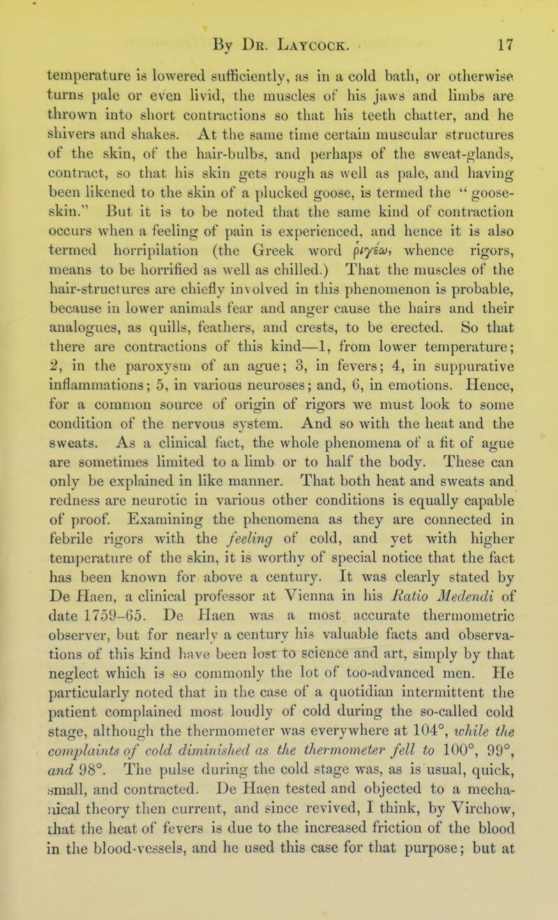 temperature is lowered sufficiently, as in a cold bath, or otherwise turns pale or even livid, the muscles of his jaws and limbs are thrown into short contractions so that his teeth chatter, and he shivers and shakes. At the same time certain muscular structures of the skin, of the hair-bulbs, and perhaps of the sweat-f^lands, contract, so that his skin gets rough as well as pale, and having been likened to the skin of a plucked goose, is termed the  goose- skin. But it is to be noted that the same kind of contraction occurs when a feeling of pain is experienced, and hence it is also termed horripilation (the Greek word piyico, whence rigors, means to be horrified as well as chilled.) That the muscles of the hair-structures are chiefly involved in this phenomenon is probable, because in lower animals fear and anger cause the hairs and their analogues, as quills, feathers, and crests, to be erected. So that there are contractions of this kind—1, from lower temperature; 2, in the paroxysm of an ague; 3, in fevers; 4, in suppurative inflammations; 5, in various neuroses; and, 6, in emotions. Hence, for a common source of oriijin of rigors Ave must look to some condition of the nervous system. And so with the heat and the sweats. As a clinical fact, the whole phenomena of a fit of ague are sometimes limited to a limb or to half the body. These can only be explained in like manner. That both heat and sweats and redness are neurotic in various other conditions is equally capable of proof. Examining the phenomena as they are connected in febrile rigors with the feeling of cold, and yet with higher temperature of the skin, it is worthy of special notice that the fact has been known for above a century. It was clearly stated by De Haen, a clinical professor at Vienna in his Batio Medendi of date 1759-65. De Haen was a most accurate thermometric observer, but for nearly a century his valuable facts and observa- tions of this kind have been lost to science and art, simply by that neglect which is so commonly the lot of too-advanced men. He particularly noted that in the case of a quotidian intermittent the patient complained most loudly of cold during the so-called cold stage, although the thermometer was everywhere at 104°, wliile the complaints of cold diminished as the thermometer fell to 100°, 99°, and 98°. The pulse during the cold stage was, as is usual, quick, small, and contracted. De Haen tested and objected to a mecha- nical theory then current, and since revived, I think, by Virchow, that the heat of fevers is due to the increased friction of the blood in the blood-vessels, and he used this case for that purpose; but at