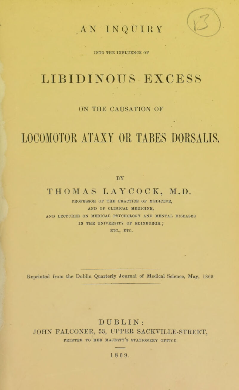 AN INQUIRY INTO THE INFLUENCE OK LIBIDINOUS EXCESS ON THE CAUSATION OF LOCOMOTOR ATAXY OR TABES DORSALIS. BY THOMAS LAYCOCK, M.D. PROFESSOR OF THE PRACTICE OF MEDICINE, AND OP CLINICAL MEDICINE, AND LECTURER ON MEDICAL PSYCHOLOGY AND MENTAL DISEASES IN THE UNIVERSITY OF EDINBURGH ; ETC., ETC. Reprinted from the Dublin Quarterly Journal of Medical Science, May, 1869. DUBLIN : JOHN FALCONER, 53, UPPER SACKVILLE-STREET, PRINTER TO HER MAJESTY'S STATIONERY OFFICE.