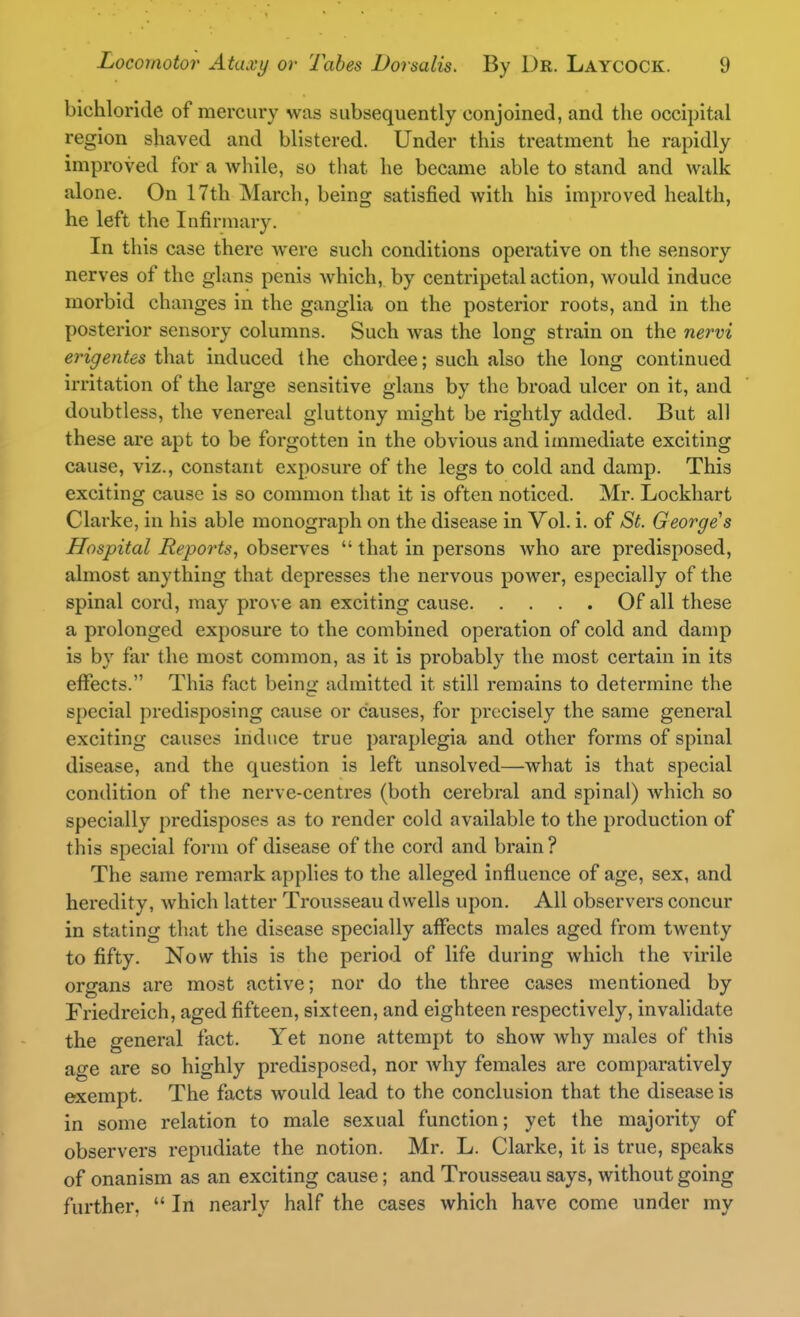 bichloride of mercury was subsequently conjoined, and the occipital region shaved and blistered. Under this treatment he rapidly improved for a while, so that he became able to stand and walk alone. On 17th March, being satisfied with his improved health, he left the Infirmary. In this case there were such conditions operative on the sensory nerves of the glans penis which, by centripetal action, would induce morbid changes in the ganglia on the posterior roots, and in the posterior sensory columns. Such was the long strain on the nervi erigentes that induced the chordee; such also the long continued irritation of the large sensitive glans by the broad ulcer on it, and doubtless, the venereal gluttony might be rightly added. But all these are apt to be forgotten in the obvious and immediate exciting cause, viz., constant exposure of the legs to cold and damp. This exciting cause is so common that it is often noticed. Mr. Lockhart Clarke, in his able monograph on the disease in Vol. i. of St. George s Hospital Reports, observes  that in persons who are predisposed, almost anything that depresses the nervous power, especially of the spinal cord, may prove an exciting cause Of all these a prolonged exposure to the combined operation of cold and damp is by far the most common, as it is probably the most certain in its eflfects. This fact being admitted it still remains to determine the special predisposing cause or causes, for precisely the same general exciting causes induce true paraplegia and other forms of spinal disease, and the question is left unsolved—what is that special condition of the nerve-centres (both cerebral and spinal) which so specially predisposes as to render cold available to the production of this special form of disease of the cord and brain ? The same remark applies to the alleged influence of age, sex, and heredity, which latter Trousseau dwells upon. All observers concur in stating that the disease specially aflfects males aged from twenty to fifty. Now this is the period of life during which the virile organs are most active; nor do the three cases mentioned by Friedreich, aged fifteen, sixteen, and eighteen respectively, invalidate the general fact. Yet none attempt to show why males of this age are so highly predisposed, nor why females are comparatively exempt. The facts would lead to the conclusion that the disease is in some relation to male sexual function; yet the majority of observers repudiate the notion. Mr. L. Clarke, it is true, speaks of onanism as an exciting cause; and Trousseau says, without going further,  In nearly half the cases which have come under my