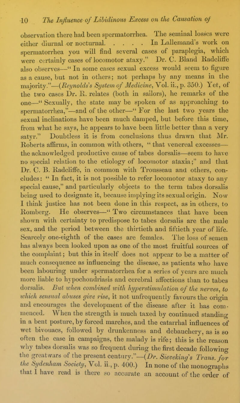 observation there had been spermatorrhea. The seminal losses were either diurnal or nocturnal In Lallemand's work on spermatorrhea you will find several cases of paraplegia, which Avere certainly cases of locomotor ataxy. Dr. C. Bland RadclifFe also observes— In some cases sexual excess Avould seem to figure as a cause, but not in others; not perhaps by any means in the majority.—{Reynolds s System of Medicine^ Vol. ii., p. 350.) Yet, of the two cases Dr. 11. relates (both in sailors), he remarks of the one— Sexually, the state may be spoken of as approaching to spcrmatorrliea,—and of the other— For the last t^vo years the sexual inclinations have been much damped, but before this time, from what he says, he appears to have been little better than a very satyr. Doubtless it is from conclusions thus drawn that Mr. Roberts aflSrms, in common with others,  that venereal excesses— the acknowledged productive cause of tabes dorsalls—seem to liave no s})ecial relation to the etiology of locomotor ataxia;' and that Dr. C. B. liadclilFe, in common with Trousseau and others, con- cludes:  In fact, it is not possible to refer locomotor ataxy to any special cause, and particularly objects to the term tabes dorsalis being used to designate it, because iii)[)lying its sexual origin. Now I think justice has not been done in this respect, as in others, to Romberg. He observes— Two circumstances that have been shown with certainty to predispose to tabes dorsalis are the male sex, and the period between the thirtieth and fiftieth year of life. Scarcely one-eighth of the cases are females. The loss of semen has always been looked upon as one of the most fruitful sources of the complaint; but this in itself does not appear to be a matter of much consequence as influencing the disease, as patients who have been labouring under spermatorrhea for a series of years are much more liable to hypochondriasis and cerebral aflTections than to tabes dorsalis. But when combined with hyperstimiilation of the nerves^ to ichich sensual abuses give rise, it not unfrequently favours the origin and encourages the development of the disease after it has com • menced. When the strength is much taxed by continued standing in a bent posture, by forced marches, and the catarrhal influences of wet bivouacs, followed by drunkenness and debauchery, as is so often the case in campaigns, the malady is rife; this is the reason why tabes dorsalis was so frequent during the first decade followino- the greatwars of the present century.--(/>r. SieveUngs Trans, f^r the Sydenham Society, Vol. ii., p. 400.) In none of the monographs that I have read is there so accurate an account of the oiScr of