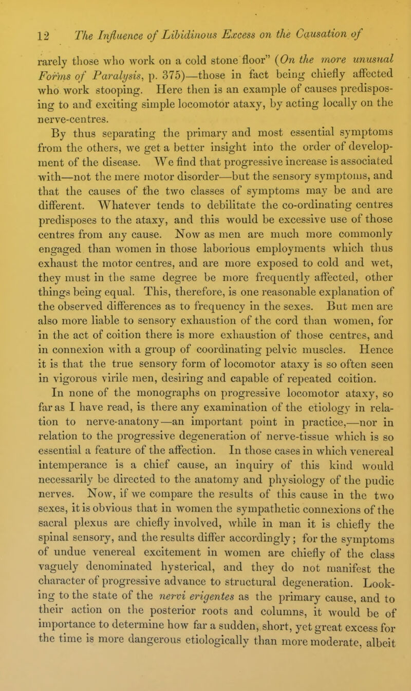 rarely those who work on a cold stone floor {On the more unusual Forms of Paralysis, p. 375)—those in fact being chiefly afFccted who Avork stooping. Here then is an example of causes predispos- ing to and exciting simple locomotor ataxy, by acting locally on the nerve-centres. By thus separating the primary and most essential symptoms from the others, we get a better insight into the order of develop- ment of the disease. We find that progressive increase is associated with—not the mere motor disorder—but the sensory symptoms, and that the causes of the two classes of symptoms may be and are different. Whatever tends to debilitate the co-ordinating centres predisposes to the ataxy, and this would be excessive use of those centres from any cause. Now as men are much more commonly engaged than women in those laborious employments which thus exhaust the motor centres, and are more exposed to cold and wet, they must in the same degree be more frequently affected, other things being equal. This, therefore, is one reasonable explanation of the observed differences as to frequency in the sexes. But men are also more liable to sensory exhaustion of the cord than women, for in the act of coition there is more exhaustion of those centres, and in connexion with a group of coordinating pelvic muscles. Hence it is that the true sensory form of locomotor ataxy is so often seen in vigorous virile men, desiring and capable of repeated coition. In none of the monographs on progressive locomotor ataxy, so far as I have read, is there any examination of the etiology in rela- tion to nerve-anatony—an important point in practice,—nor in relation to the progressive degeneration of nerve-tissue which is so essential a feature of the affection. In those cases in which venereal intemperance is a chief cause, an inquiry of this kind would necessarily be directed to the anatomy and physiology of the pudic nerves. Now, if Ave compare the results of this cause in the two sexes, it is obvious that in Avomen the sympathetic connexions of the sacral plexus are chiefly involved, Avhile in man it is chiefly the spinal sensory, and the results differ accordingly; for the symptoms of undue venereal excitement in Avomen are chiefly of the class vaguely denominated hysterical, and they do not manifest the character of progressive advance to structural degeneration. Look- ing to the state of the nervi erigentes as the primary cause, and to their action on the posterior roots and columns, it Avould be of importance to determine how far a sudden, short, yet great excess for the time is more dangerous etiologically than more moderate, albeit