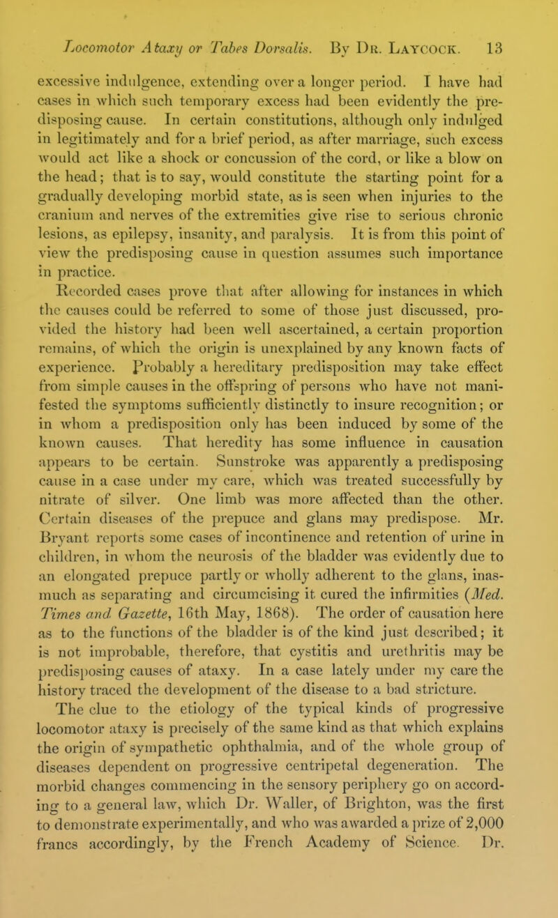 excessive indulgence, extending over a longer period. I have had cases in which such temporary excess had been evidently the pre- disposing cause. In certain constitutions, although only indulged In legitimately and for a brief period, as after marriage, such excess would act like a shock or concussion of the cord, or like a blow on the head; that is to say, would constitute the starting point for a gradually developing morbid state, as is seen when injuries to the cranium and nerves of the extremities give rise to serious chronic lesions, as epilepsy, insanity, and paralysis. It is from this point of view the predisposing cause in question assumes such importance in practice. Recorded cases prove that after allowing for instances in which the causes could be referred to some of those just discussed, pro- vided the history had been well ascertained, a certain proportion remains, of which the origin is unexplained by any known facts of experience, probably a hereditary predisposition may take effect from simple causes in the offspring of persons who have not mani- fested the symptoms sufficiently distinctly to insure recognition; or in whom a predisposition only has been induced by some of the known causes. That heredity has some influence in causation appears to be certain. Sunstroke was apparently a predisposing cause in a case under my care, which was treated successfully by niti-ate of silver. One limb was more affected than the other. Certain diseases of the prepuce and glans may predispose. Mr. Bryant reports some cases of incontinence and retention of urine in children, in whom the neurosis of the bladder was evidently due to an elongated prepuce partly or wholly adherent to the glans, inas- much as separating and circumcising it cured the infirmities (Med. Times and Gazette, 16th May, 1868). The order of causation here as to the functions of the bladder is of the kind just described; it is not improbable, therefore, that cystitis and urethritis may be predisjjosing causes of ataxy. In a case lately under my care the history traced the development of the disease to a bad stricture. The clue to the etiology of the typical kinds of progressive locomotor ataxy is precisely of the same kind as that which explains the origin of sympathetic ophthalmia, and of the whole group of diseases dependent on progressive centripetal degeneration. The morbid changes commencing in the sensory periphery go on accord- ing to a general Uiav, which Dr. Waller, of Brighton, was the first to demonstrate experimentally, and who was awarded a prize of 2,000 francs accordingly, by the French Academy of Science. Dr.