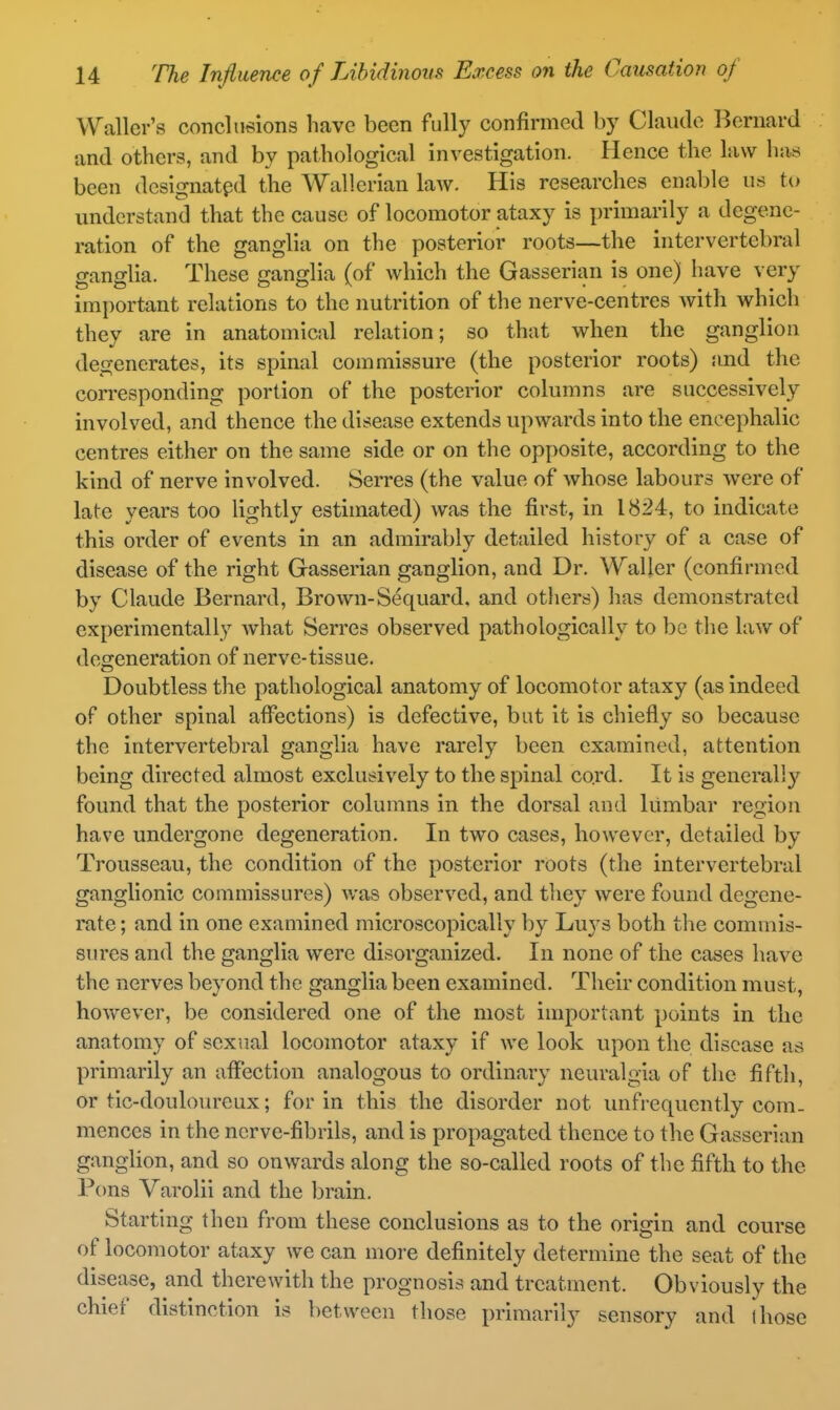 Waller's conclusions have been fully confirmed by Claude l^ernard and others, and by pathological investigation. Hence the law has been designated the Wallerian law. His researches enable us to understanti that the cause of locomotor ataxy is primarily a degene- ration of the ganglia on the posterior roots—the intervertebral ganglia. These ganglia (of which the Gasserian is one) have very imi)ortant relations to the nutrition of the nerve-centres with which they are in anatomical relation; so that when the ganglion degenerates, its spinal commissure (the posterior roots) and the corresponding portion of the posterior columns are successively involved, and thence the disease extends upwards into the encephalic centres either on the same side or on the opposite, according to the kind of nerve involved. Serres (the value of whose labours were of late years too lightly estimated) was the first, in 1824, to indicate this order of events in an admirably detailed history of a case of disease of the right Gasserian ganglion, and Dr. Waller (confirmed by Claude Bernard, Brown-Sequard, and otliers) has demonstrated experimentally what Serres observed pathologically to be the law of desreneration of nerve-tissue. Doubtless the pathological anatomy of locomotor ataxy (as indeed of other spinal affections) is defective, but it is chiefly so because the intervertebral ganglia have rarely been examined, attention being directed almost exclusively to the spinal cord. It is generally found that the posterior columns in the dorsal and lumbar region have undergone degeneration. In two cases, however, detailed by Trousseau, the condition of the posterior roots (the intervertebral ganglionic commissures) was observed, and they were found degene- rate ; and in one examined microscopically l)y Luj's both the commis- sures and the ganglia were disorganized. In none of the cases have the nerves beyond the ganglia been examined. Their condition must, however, be considered one of the most important points in the anatomy of sexual locomotor ataxy if we look upon the disease as primarily an affection analogous to ordinary neuralgia of the fifth, or tic-doulom^eux; for in this the disorder not unfrequently com- mences in the nerve-fibrils, and is propagated thence to the Gasserian ganglion, and so onwards along the so-called roots of the fifth to the Pons Varolii and the brain. Starting then from these conclusions as to the origin and course of locomotor ataxy we can more definitely determine the seat of the disease, and therewith the prognosis and treatment. Obviously the chief distinction is between those primarily sensory and those