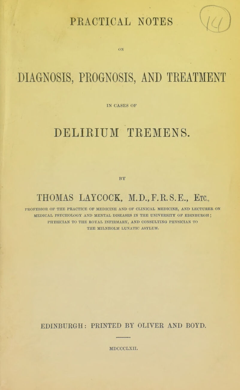 ON DIAGNOSIS, PROGNOSIS, AND TREATMENT IN CASES OF DELIRIUM TREMENS. BY THOMAS LAYCOCK, M.D.,F.R.S.E., Etc., PKOFESSOU OF THE PRACTICE OF MEDICINE AND OF CLINICAL MEDICINE, AND LECTURER ON MEDICAL PSYCHOLOGY AND MENT.VL DISEASES IN THE UNIVERSITY OF EDINBURGH ; PHYSICIAN TO THE ROYAL KfFIRM.VRY, AND CONSULTING PUYSICIAN TO THE MILNHOLM LUNATIC ASYLUM. EDINBURGH: PRINTED BY OLIVER AND BOYD. MDCCCLXII.