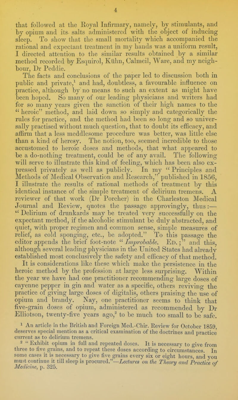 that followed at the Royal Infirmary, namely, by stimulants, and by opium and its- salts administered with the object of inducing sleep. To show that the small mortality which accompanied the rational and expectant treatment in my hands was a uniform result, I directed attention to the similar results obtained by a similar method recorded by Esf^uirol, Kiihn, Calmeil, Ware, and my neigh- bour, Dr Peddie. The facts and conclusions of the paper led to discussion both in public and private,^ and had, doubtless, a favourable influence on practice, although by no means to such an extent as might have been hoped. So many of our leading physicians and writers had for so many years given the sanction of their high names to the  heroic method, and laid down so simply and categorically the rules for practice, and the method had been so long and so univer- sally practised without much question, that to doubt its efiicacy, and affirm that a less meddlesome procedure was better, was little else than a kind of heresy. The notion, too, seemed incredible to those accustomed to heroic doses and methods, that what appeared to be a do-nothing treatment, could be of any avail. The following will serve to illustrate this kind of feeling, which has been also ex- pressed privately as well as publicly. In my Principles and Methods of Medical Observation and llesearch, published in 1856, I illustrate the results of rational methods of treatment by this identical instance of the simple treatment of delirium tremens. A reviewer of that work (Dr Porcher) in the Charleston ]\Iedical Journal and Review, quotes the passage approvingly, thus:— Delirium of drunkards may be treated very successfully on the expectant method, if the alcoholic stimulant be duly abstracted, and quiet, with proper regimen and common sense, simple measures of relief, as cold sponging, etc., be adopted. To this passage the editor appends the brief foot-note Improbable. Ed.; and this, although several leading physicians in the United States had alreadv established most conclusively the safety and efiicacy of that method. It is considerations like these which make the persistence in the heroic method by the profession at large less surprising. Within the year we have had one practitioner recommending large doses of cayenne pepper in gin and water as a specific, others reviving the practice of giving large doses of digitalis, others praising the use of opium and brandy. Nay, one practitioner seems to think that five-grain doses of opium, administered as recommended by Dr EUiotson, twenty-five years ago,^ to be much too small to be safe. 1 An article in the British and Foreign Mecl.-Chir. Review for October 1859 deserves special mention as a critical examination of the doctrines and practice current as to delirium tremens. 2  Exhibit opium in full and repeated doses. It is necessary to give from three to five grains, and to repeat these doses according to circumstances. In some cases it is necessary to give five grains every six or eight hours, and you must continue it till sleep is procured.—Lectures on the Theory and Practice of Medicine, p. 325.