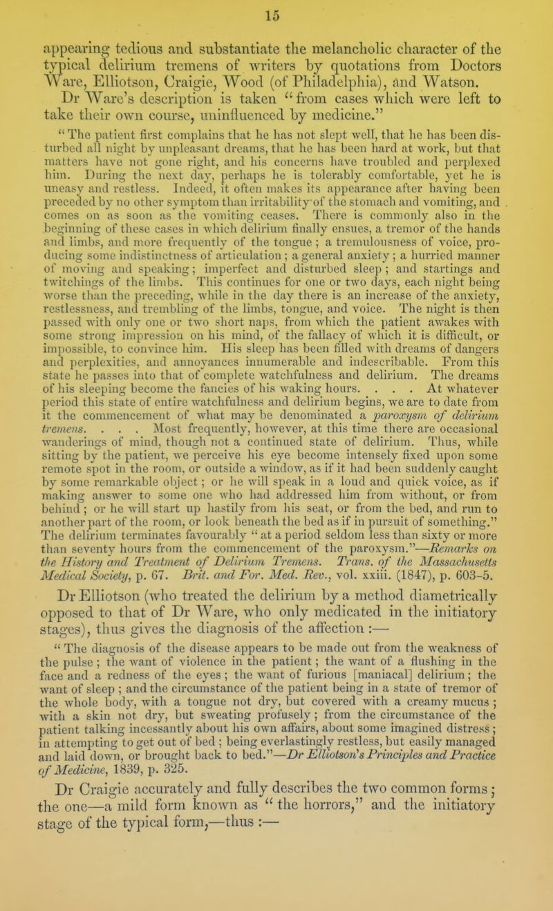 appearing tedious and substantiate tlie melancliolic character of the typical delirium tremens of writers by quotations from Doctors Ware, Elliotson, Craigie, Wood (of Philadelphia), And Watson. Dr Ware's description is taken  from cases which were left to take their own course, uninfluenced by medicine.  The patient first complains that he has not slept well, that he has been dis- turbed all night by unpleasant dreams, that he has been hard at work, but that matters have not gone right, and his conccnis have troubled and perplexed him. During the next day, perhaps he is tolerably con)fortable, yet he is uneasy and restless. Indeed, it often makes its appearance after having been preceded by no other symptom than irritability of tlie stomach and vomiting, and comes on as soon as the vomiting ceases. There is commonly also in the beginning of these cases in which delirium finally ensues, a tremor of the hands and limbs, and more frequently of the tongue ; a treuudoiisness of voice, pro- ducing some indistinctness of articulation ; a general anxiety ; a hurried manner of moving and speaking; imperfect and disturbed sleep ; and startings and twitcliings of the limbs. This continues for one or two days, each niglit being worse than the preceding, while in the day there is an increase of the anxiety, restlessness, and trembling of the limbs, tongue, and voice. The night is then passed with only one or two short naps, from which the patient awakes with some strong impression on his mind, of the fallacy of which it is difficult, or impossible, to convince him. His sleep has been filled with dreams of dangers aiul perplexities, and annoyances innumerable and indescribable. From this state he passes into that of complete watchfulness and delii'ium. The dreams of his sleeping become the fancies of his waking hours. ... At whatever period this state of entire watchfulness and delirium begins, we are to date from it the commencement of what may be denominated a jparoxysm of delirium tremens. . . . Most frequently, however, at this time there are occasional wanderings of mind, though not a continued state of delirium. Thus, while sitting by the patient, we perceive his eye become intensely fixed upon some remote spot in the room, or outside a window, as if it had been suddenly caught by some remarkable object; or he will speak in a loud and quick voice, as if making answer to some one who had addressed him from without, or from behind ; or he will stai't up hastily from his seat, or from the bed, and run to another part of the room, or look beneath the bed as if in pursuit of something. The delirium terminates favourably  at a period seldom less than sixty or more than seventy hours from the commencement of the paroxysm.—Remarks on, the History and Treatment of Delirium Tremens. Trans, of the Massachusetts Medical Society, p. G7. Brit, and For. Med. Rev., vol. xxiii. (1847), p. 603-5. Dr Elliotson (who treated the delirium by a method diametrically opposed to that of Dr Ware, who only medicated in the initiatory stages), tlius gives tlie diagnosis of the affection :—  The diagnosis of the disease appears to be made out from the weakness of the pulse; the want of violence in the patient; the want of a flushing in the face and a redness of the eyes; the want of furious [maniacal] delirium; the want of sleep ; and the circumstance of the patient being in a state of tremor of the whole body, with a tongue not dry, but covered with a creamy mucus ; with a skin not dry, but sweating profusely; from the circumstance of the patient talking incessantly about his own affairs, about some imagined distress ; in attempting to get out of bed ; being everlastingly restless, but easily managed and laid down, or brought back to bed.—Dr Elliotson^s Principles and Fractice of Medicine, 1839, p. 325. Dr Craigie accurately and fully describes the two common forms ; the one—a mild form known as  the horrors, and the initiatory stage of the ty])ical form,—thus :—