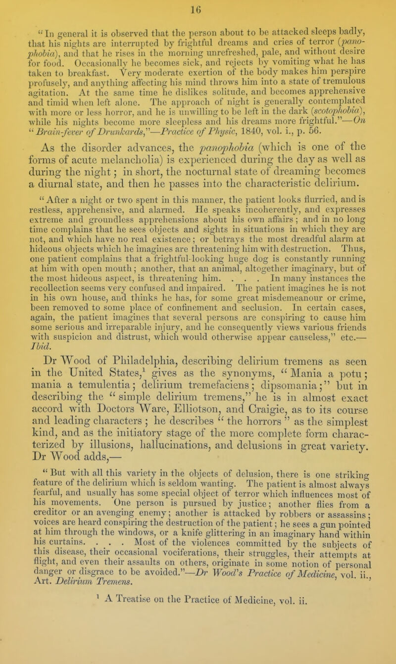  In general it is observed that the person about to be attacked sleeps badly, that his nights are interrupted by frightful dreams and cries of terror (pano- phohia), and that he rises in the morning unrefreshed, pale, and without desire for food. Occasionallv he becomes sick, and rejects by vomiting what he has taken to breakfast. Very moderate exertion of the body makes him perspire profusely, and anything affecting his mind throws him into a state of tremulous agitation. At tlie same time he dislikes solitude, and becomes apprehensive and timid when left alone. The approach of night is generally contemplated with more or less horror, and he is unwilling to be left in the dark {scotophohia), while his nights become more sleepless and his dreams more frightful.-—On '■'Brain-fever of Drunkards,'—Practice if Physic, 1840, vol. i., p. 56. As the disorder advances, the panoplwhia (wliich is one of the forms of acute melancholia) is experienced during the day as well as during the night; in short, the nocturnal state of dreaming becomes a diurnal state, and then he passes into the characteristic delirium.  After a night or two spent in this manner, the patient looks flurried, and is restless, apprehensive, and alarmed. He speaks incoherently, and expresses extreme and groundless apprehensions about his own affairs; and in no long time complains that he sees objects and sights in situations in which they are not, and which have no real existence; or betrays the most dreadful alaim at hideous objects which he imagines are threatening him with destruction. Thus, one patient complains that a frightful-looking huge dog is constantly running at him with open mouth; another, that an animal, altogether imaginary, but of the most hideous aspect, is threatening him. ... In many instances the recollection seems very confused and impaired. The patient imagines he is not in his own house, and thinks he has, for some great misdemeanour or crime, been removed to some place of confinement and seclusion. In certain cases, again, the patient imagines that several persons are conspii'ing to cause him some serious and irreparable injury, and he consequently views various friends with suspicion and distrust, wliich would otherwise appear causeless, etc.— Ibid. Dr Wood of Philadelphia, describing delirium tremens as seen in the United States,^ gives as the synonyms, Mania a potu; mania a temulentia; delirium tremefaciens; dipsomania; but in describing the  simple delirium tremens, he is in almost exact accord with Doctors Ware, EUiotson, and Craigie, as to its course and leading characters ; he describes  the horrors  as the simplest kind, and as the initiatory stage of the more complete form charac- terized by illusions, hallucinations, and delusions in great variety. Dr Wood adds,—  But with all this variety in the objects of delusion, there is one striking feature of the delirium which is seldom wanting. The patient is almost always fearful, and usually has some special object of terror which influences most of his movements. One person is pursued by justice; another flies from a creditor or an avenging enemy; another is attacked by robbers or assassins; voices are heard conspiring the destruction of the patient; he sees a gun pointed at him through the windows, or a knife glittering in an imaginary hand within his curtains. . , . Most of the violences committed by the subjects of this disease, their occasional vociferations, their struggles, their attempts at flight, and even their assaults on others, originate in some notion of personal danger or disgrace to be avoided.—Wood's Practice of Medicine, vol. ii. Art. Delirium Tremens. ' ^ A Treatise on the Practice of Medicine, vol. ii.