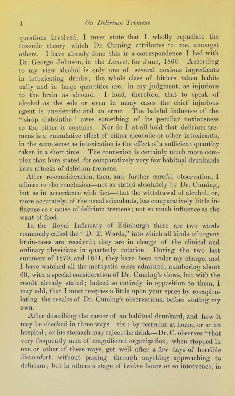 questions involved, I must state that I wholly repudiate the toxemic theory which Dr. Cuming attributes to me, amongst others. I have already done this in a correspondence I had with Dr. George Johnson, in the Lancet, for June, 1866. According to my view alcohol is only one of several noxious ingredients in intoxicating drinks; the whole class of bitters taken habit- ually and in large quantities are, in my judgment, as injurious to the brain as alcohol. I hold, therefore, that to speak of alcohol as the sole or even in many cases the chief injurious agent is unscientific and an error. The baleful influence of the  sirop d'absinthe owes something of its peculiar noxiousness to the bitter it contains. Nor do I at all hold that delirium tre- mens is a cumulative effect of either alcoholic or other intoxicants, in the same sense as intoxication is the effect of a sufficient quantity taken in a short time. The connexion is certainly much more com- plex than here stated, for comparatively very few habitual drunkards have attacks of delirium tremens. After re-consideration, then, and further careful observation, I adhere to the conclusion—not as stated absolutely by Dr. Cuming, but as in accordance with fact—that the withdrawal of alcohol, or, more accurately, of the usual stimulants, has comparatively little in- fluence as a cause of delirium tremens; not so much influence as the want of food. In the lioyal Infirmary of Edinburgh there are two wards commonly called the  D. T. Wards, into which all kinds of urgent brain-cases are received; they are in charge of the clinical and ordinary physicians in quarterly rotation. During the two last summers of 1870, and 1871, they have been under my charge, and I have watched all the methystic cases admitted, numbering about GO, with a special consideration of Dr. Cuming's views, but with the result already stated; indeed so entirely in opposition to them, I may add, that 1 must trespass a little upon your space by re-capitu- lating the results of Dr. Cuming's observations, before stating my own. After describing the career of an habitual drunkard, and how it may be checked in three ways—viz.: by restraint at home, or at an hospital; or his stomach may reject the drink—Dr. C. observes that very frequently men of magnificent organization, when stopped in one or other of these ways, get well after a few days of horrible discomfort, without passing through anything approaching to delirium; but in others a stage of twelve hours or so intervenes, in