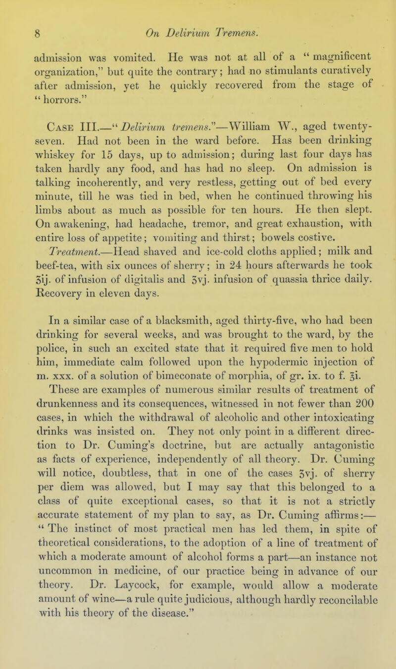 admission was vomited. He was not at all of a  magnificent organization, but quite the contrary; had no stimulants curatively after admission, yet he quickly recovered from the stage of  horrors. Case III.—-Delirium tremens.''—William W., aged twenty- seven. Had not been in the ward before. Has been drinking whiskey for 15 days, up to admission; during last four days has taken hardly any food, and has had no sleep. On admission is talking incoherently, and very restless, getting out of bed every minute, till he was tied in bed, when he continued throwing his limbs about as much as possible for ten hours. He then slept. On awakening, had headache, tremor, and great exhaustion, Avith entire loss of appetite; vomiting and thirst; bowels costive. Treatment.—Head shaved and ice-cold cloths applied; milk and beef-tea, with six ounces of sherry; in 24 hours afterwards he took 5ij. of infusion of digitalis and 3vj. infusion of quassia thrice daily. Recovery in eleven days. In a similar case of a blacksmith, aged thirty-five, who had been drinking for several weeks, and was brought to the ward, by the police, in such an excited state that it required five men to hold him, immediate calm followed upon the hypodermic injection of m. xxx. of a solution of bimeconate of morphia, of gr. ix. to f. 5i- These are examples of numerous similar results of treatment of drunkenness and its consequences, witnessed in not fewer than 200 cases, in which the withdrawal of alcoholic and other intoxicating drinks was insisted on. They not only point in a different direc- tion to Dr. Cuming's doctrine, but are actually antagonistic as facts of experience, independently of all theory. Dr. Cuming will notice, doubtless, that in one of the cases 3vj. of sherry per diem was allowed, but I may say that this belonged to a class of quite excej)tional cases, so that it is not a strictly accurate statement of my plan to say, as Dr. Cuming aflfirms:—  The instinct of most practical men has led them, in spite of theoretical considerations, to the adoption of a line of treatment of which a moderate amount of alcohol forms a part—an instance not uncommon in medicine, of our practice being in advance of our theory. Dr. Laycock, for example, would alloAv a moderate amount of wine—a rule quite judicious, although hardly reconcilable with his theory of the disease.