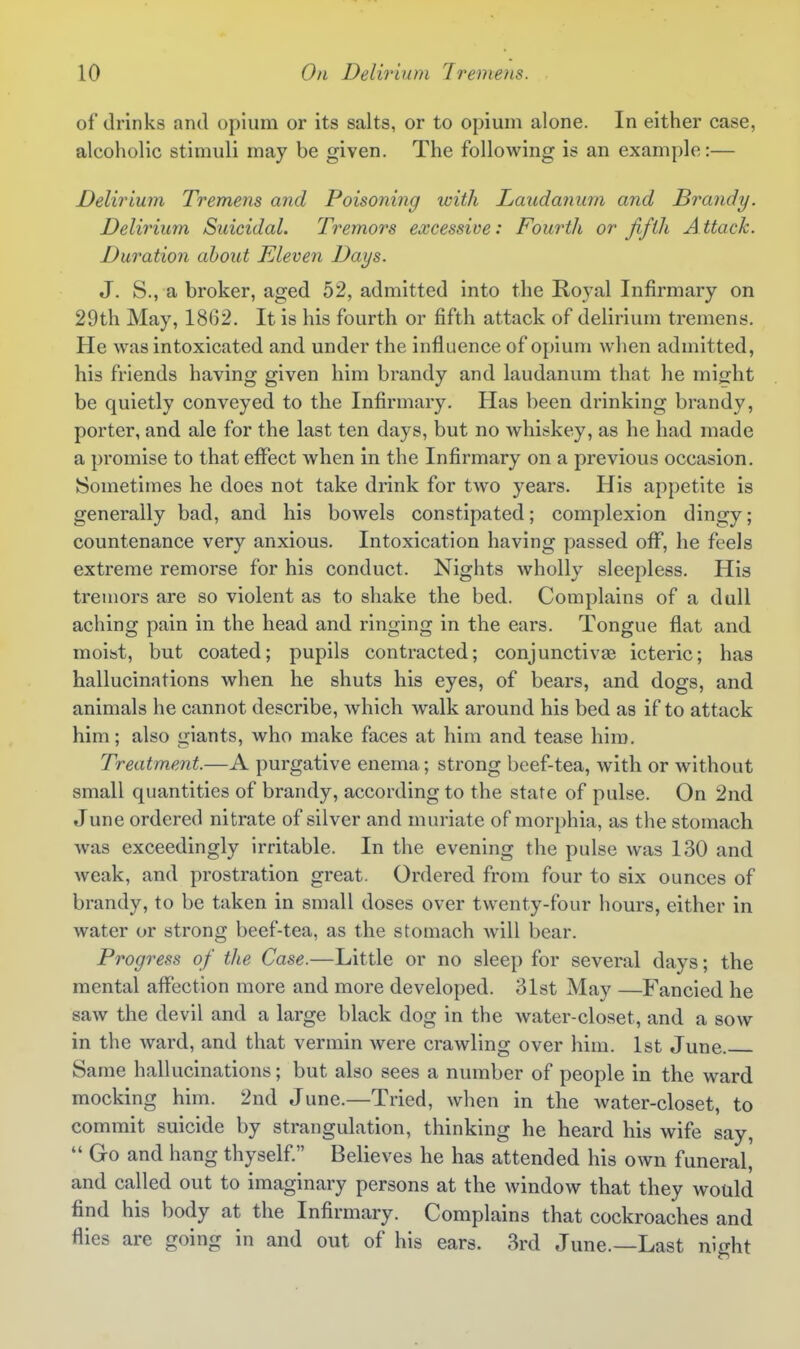 of drinks and opium or its salts, or to opium alone. In either case, alcoholic stimuli may be given. The following is an example:— Delirium Tremens and Poisoning with Laudanum and Brandy. Delirium Suicidal. Tremors excessive: Fourth or fifth Attack. Duration about Eleven Days. J. S., a broker, aged 52, admitted into the Royal Infirmary on 29th May, 1862. It is his fourth or fifth attack of delirium tremens. He was intoxicated and under the influence of opium when admitted, his friends having given him brandy and laudanum that he might be quietly conveyed to the Infirmary. Has been drinking brandy, porter, and ale for the last ten days, but no whiskey, as he had made a promise to that effect when in the Infirmary on a previous occasion. Sometimes he does not take drink for two years. His appetite is generally bad, and his bowels constipated; complexion dingy; countenance very anxious. Intoxication having passed oflf, he feels extreme remorse for his conduct. Nights wholly sleepless. His tremors are so violent as to shake the bed. Complains of a dull aching pain in the head and ringing in the ears. Tongue flat and moist, but coated; pupils contracted; conjunctivae icteric; has hallucinations when he shuts his eyes, of bears, and dogs, and animals he cannot describe, which walk around his bed as if to attack him; also giants, who make faces at him and tease him. Treatment.—A purgative enema; strong beef-tea, with or Avithout small quantities of brandy, according to the state of pulse. On 2nd June ordered nitrate of silver and muriate of morphia, as the stomach was exceedingly irritable. In the evening the pulse was 130 and Aveak, and prostration great. Ordered from four to six ounces of brandy, to be taken in small doses over twenty-four hours, either in water or strong beef-tea, as the stomach will bear. Progress of the Case.—Little or no sleep for several days; the mental affection more and more developed. 31st May —Fancied he saw the devil and a large black dog in the water-closet, and a sow in the ward, and that vermin were crawling over him. 1st June. Same hallucinations; but also sees a number of people in the ward mocking him. 2nd June.—Tried, when in the water-closet, to commit suicide by strangulation, thinking he heard his wife say,  Go and hang thyself Believes he has attended his own funeral, and called out to imaginary persons at the window that they would find his body at the Infirmary. Complains that cockroaches and flies are going in and out of his ears. 3rd June.—Last night