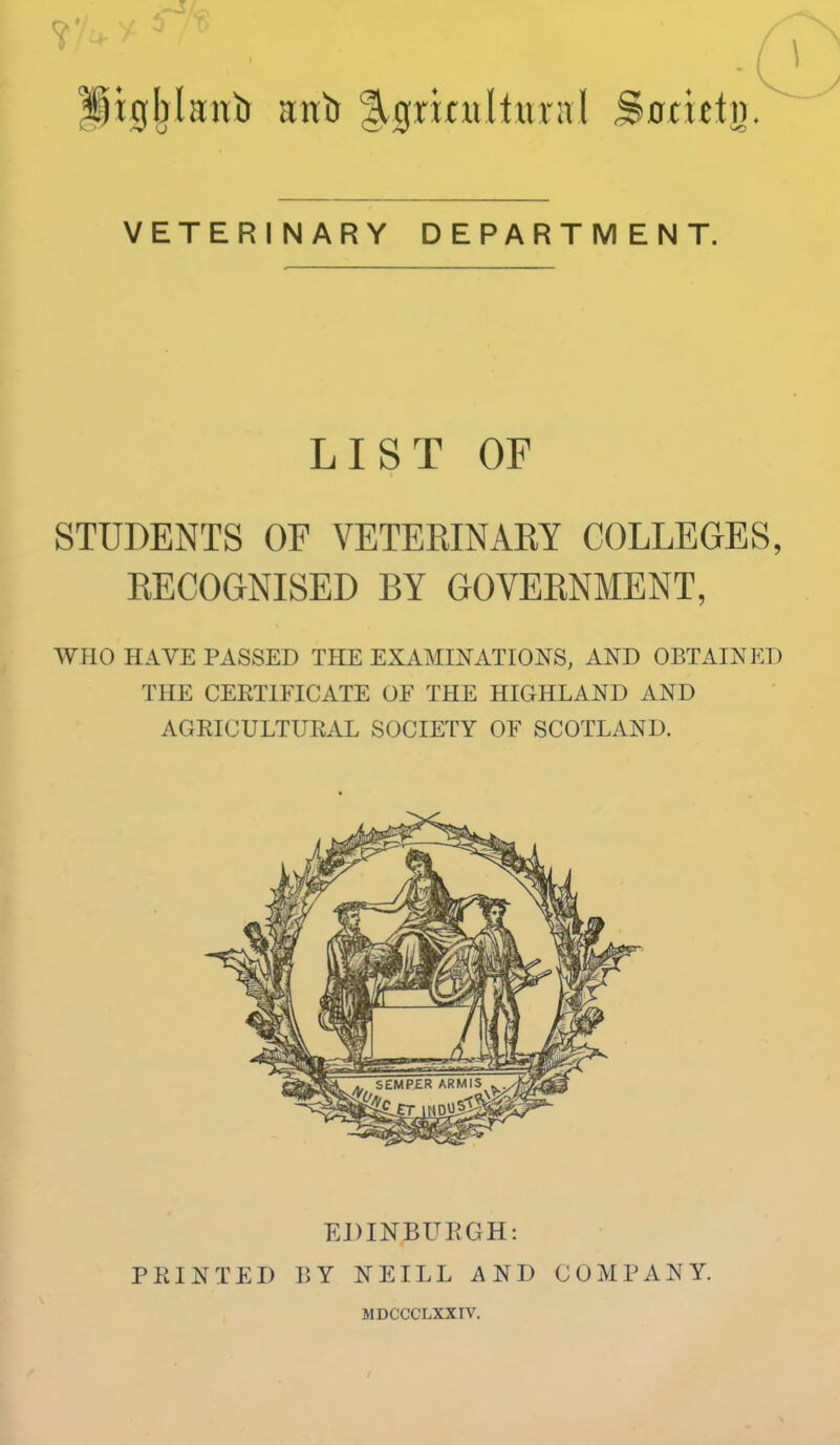VETERINARY DEPARTMENT. LIST OF STUDENTS OF VETERINAEY COLLEGES, EECOGNISED BY GOVEENMENT, WHO HAVE PASSED THE EXAMmATIONS, AND OBTAINED THE CERTIFICATE OE THE HIGHLAND AND AGRICULTURAL SOCIETY OF SCOTLAND. PRINTED EDINBURGH: r>Y NEILL AND MDCCCLXXIV. COMPANY.