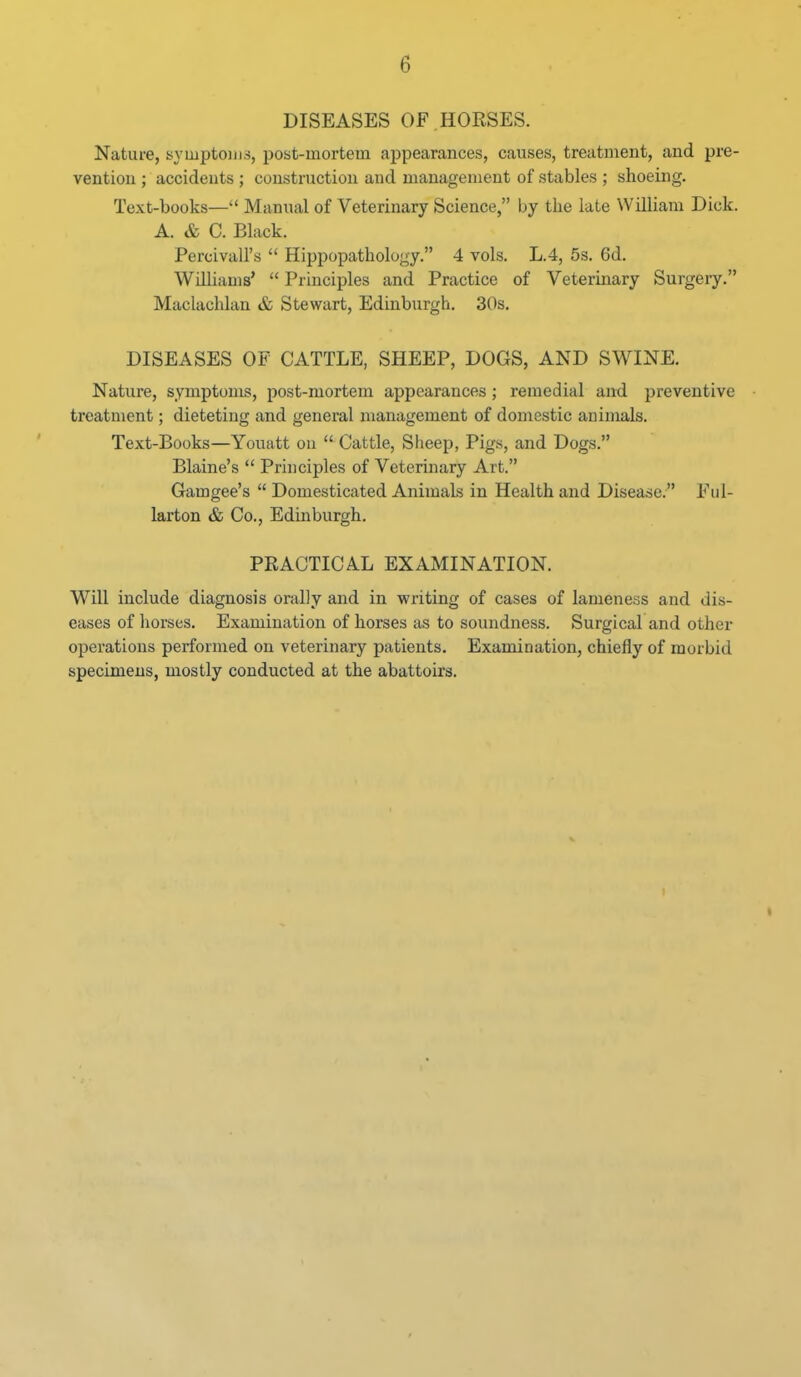 DISEASES OF . HORSES. Nature, syLuptoiii.s, post-mortem appearances, causes, treatment, and pre- vention ; accidents ; construction and management of stables ; shoeing. Text-books— Manual of Veterinary Science, by the late William Dick. A. & C. Black. PercivaU's  Hippopathology. 4 vols. L.4, 5s. 6d. Williams'  Principles and Practice of Vetermary Surgery. Maclachlan & Stewart, Edinburgh. 30s, DISEASES OF CATTLE, SHEEP, DOGS, AND SWINE. Nature, symptoms, post-mortem appearances; remedial and preventive treatment; dieteting and general management of domestic animals. Text-Books—Youatt on  Cattle, Sheep, Pigs, and Dogs. Blaine's  Principles of Veterinary Art. Gamgee's  Domesticated Animals in Health and Disease. Ful- larton & Co., Edinburgh. PRACTICAL EXAMINATION. Will include diagnosis orally and in writing of cases of lameness and dis- eases of horses. Examination of horses as to soundness. Surgical and other operations performed on veterinary patients. Examination, chiefly of morbid specimens, mostly conducted at the abattoirs.
