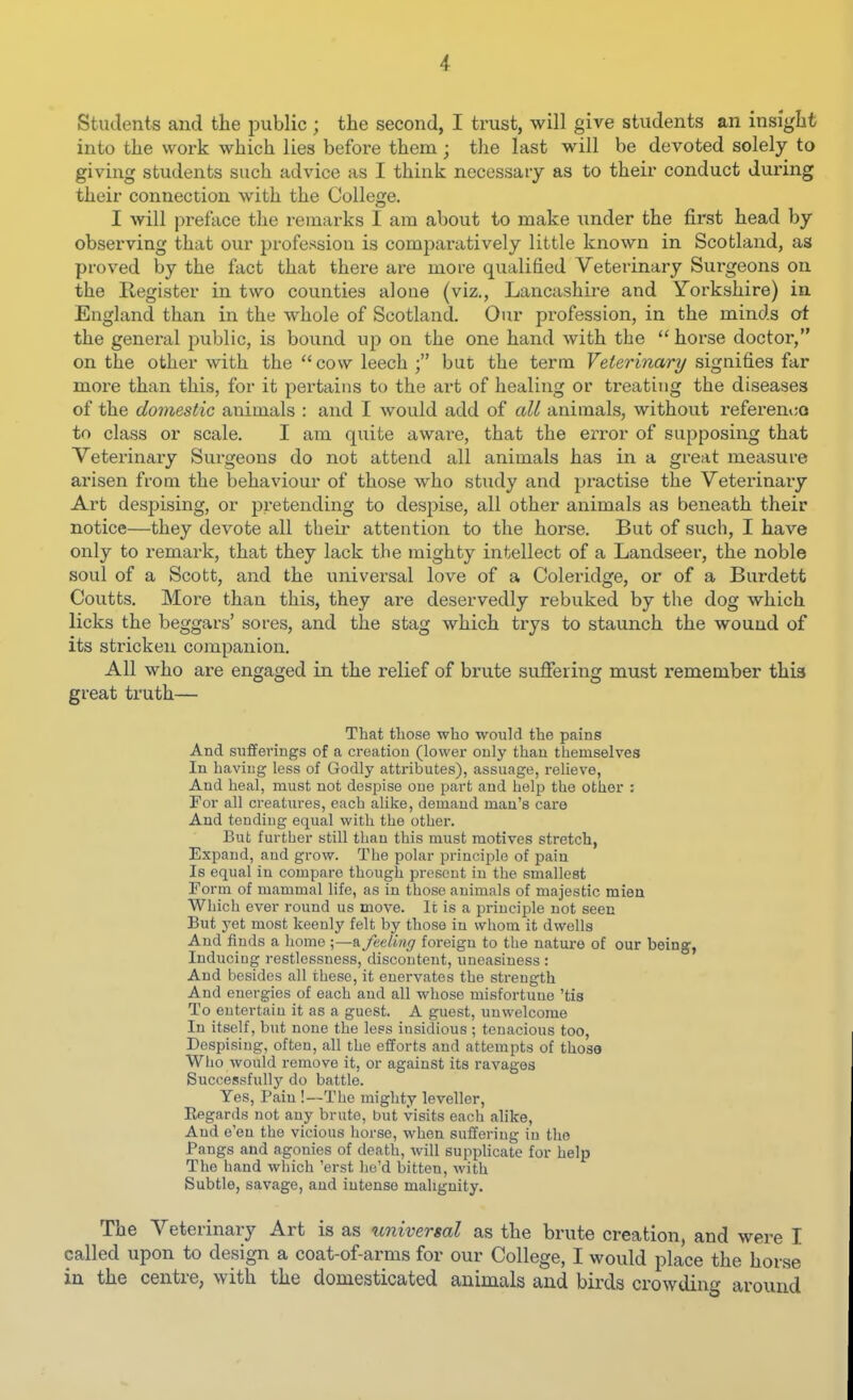 Students and the public ; the second, I trust, will give students an insight into the work which lies before them; the last will be devoted solely to giving students such advice as I think necessary as to their conduct during their connection with the College. I will preface the remarks I am about to make imder the first head by observing that our profession is comparatively little known in Scotland, as proved by the fact that there are more qualified Veterinary Surgeons on the Register in two counties alone (viz., Lancashire and Yorkshire) in England than in the whole of Scotland. Our profession, in the minds ot the general public, is bound up on the one hand with the  horse doctor, on the other with the  cow leech ; but the term Veterinary signifies far more than this, for it pertains to the art of healing or treating the diseases of the domestic animals : and I would add of all animals, without i^eferenco to class or scale. I am quite awai-e, that the error of supposing that Veterinary Surgeons do not attend all animals has in a great measure arisen from the behaviour of those who study and practise the Veterinaiy Art despising, or pretending to despise, all other animals as beneath their notice—they devote all their attention to the horse. But of such, I have only to remark, that they lack the mighty intellect of a Landseer, the noble soul of a Scott, and the universal love of a Coleridge, or of a Burdett Coutts. More than this, they ai-e deservedly rebuked by the dog which licks the beggars' sores, and the stag which trys to staunch the wound of its stricken companion. All who are engaged in the relief of brute suffering must remember this great truth— That those who would the pains And sufferings of a creation (lower only than themselves In having less of Godly attributes), assuage, relieve. And heal, must not despise one part and help the other : For all creatures, each alike, demand man's care And tending equal with the other. But further still than this must motives stretch, Expand, and grow. The polar principle of pain Is equal in compare thougli present in the smallest Form of mammal life, as in those animals of majestic mien Which ever round us move. It is a principle not seen But yet most keenly felt by those in whom it dwells And finds a home feeling foreign to the natiu'e of our being, Inducing restlessness, discontent, uneasiness : And besides all these, it enervates the strength And energies of each and all whose misfortune 'tis To entertain it as a guest. A guest, unwelcome In itself, but none the less insidious ; tenacious too, Despising, often, all the efforts and attempts of those Who would remove it, or against its ravages Successfullj'' do battle. Yes, Pain !—The mighty leveller, Eegards not any brute, but visits each alike. And e'en the vicious horse, when sulfering in the Pangs and agonies of death, will supplicate for help The hand which 'erst he'd bitten, with Subtle, savage, and intense malignity. The Veterinary Art is as univer$al as the brute creation, and were I called upon to design a coat-of-arms for our College, I would place the horse in the centre, with the domesticated animals and birds crowding around