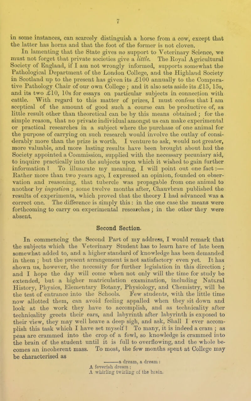 V in some instances, can scarcely distinguish a horse from a cow, except that the latter has horns and that the foot of the former is not cloven. In lamenting that the State gives no support to Veterinary Science, we must not forget that private societies give a little. The Royal Agricultural Society of England, if I am not wrongly informed, supports somewhat the Pathological Department of the London College, and the Highland Society in Scotland up to the present has given its £100 annually to the Compara- tive Pathology Chair of our own College ; and it also sets aside its £15, 15s, and its two £10, 10s for essays on particular subjects in connection with cattle. With regard to this matter of prizes, I must confess that I am sceptical of the amount of good such a course can be productive of, as little result other than theoretical can be by this means obtained ; for the simple reason, that no private individual amongst us can make experimental or practical reseaixhes in a subject where the purchase of one animal for the purpose of carrying on such i-esearch would involve the outlay of consi- derably more than the prize is worth. I venture to ask, would not greater, more valuable, and more lasting results have been brought about had the Society appointed a Commission, supplied with the necessary pecuniary aid, to inquire practically into the subjects upon which it wished to gain further information ] To illusurate my meaning, I will point out one fact:— Rather more than two years ago, I expressed an opinion, founded on obser- vation and reasoning, that tubercle was propagable from one animal to another by ingestion ; some twelve months aftex, Chauvbrau published the results of experiments, which proved that the theoiy I had advanced was a correct one. The difi'erence is simply this : in the one case the means were forthcoming to carry on experimental I'esearches; in the other they were absent. Second Section. In commencing the Second Part of my address, I would remark that the subjects which the Veterinary Student has to learn have of late been somewhat added to, and a higher standard of knowledge has been demanded in them ; but the pi'esent arrangement is not satisfactory even yet. It has shown us, however, the necessity for further legishition in this direction ; and I hope the day will come when not only will the time for study be extended, but a higher matriculation examination, including Natural History, Physics, Elementary Botany, Physiology, and Chemistry, will be the test of entrance into the Schools. Few students, with the little time now allotted them, can avoid feeling appalled when they sit down and look at the work they have to accomplish, and as technicality after technicality greets their ears, and labyrinth after labyrinth is exj^osed to their view, they may well heave a deep sigh, and ask, Shall I ever accom- plish this task which I have set myself? To many, it is indeed a cram ; as peas are crammed into the crop of a fowl, so knowledge is crammed into the brain of the student until it is full to overflowing, and the whole be- comes an incoherent mass. To most, the few months spent at College may be characterised as a dream, a dream : A feverish dream; A wliirliDg twulixig of the brain.