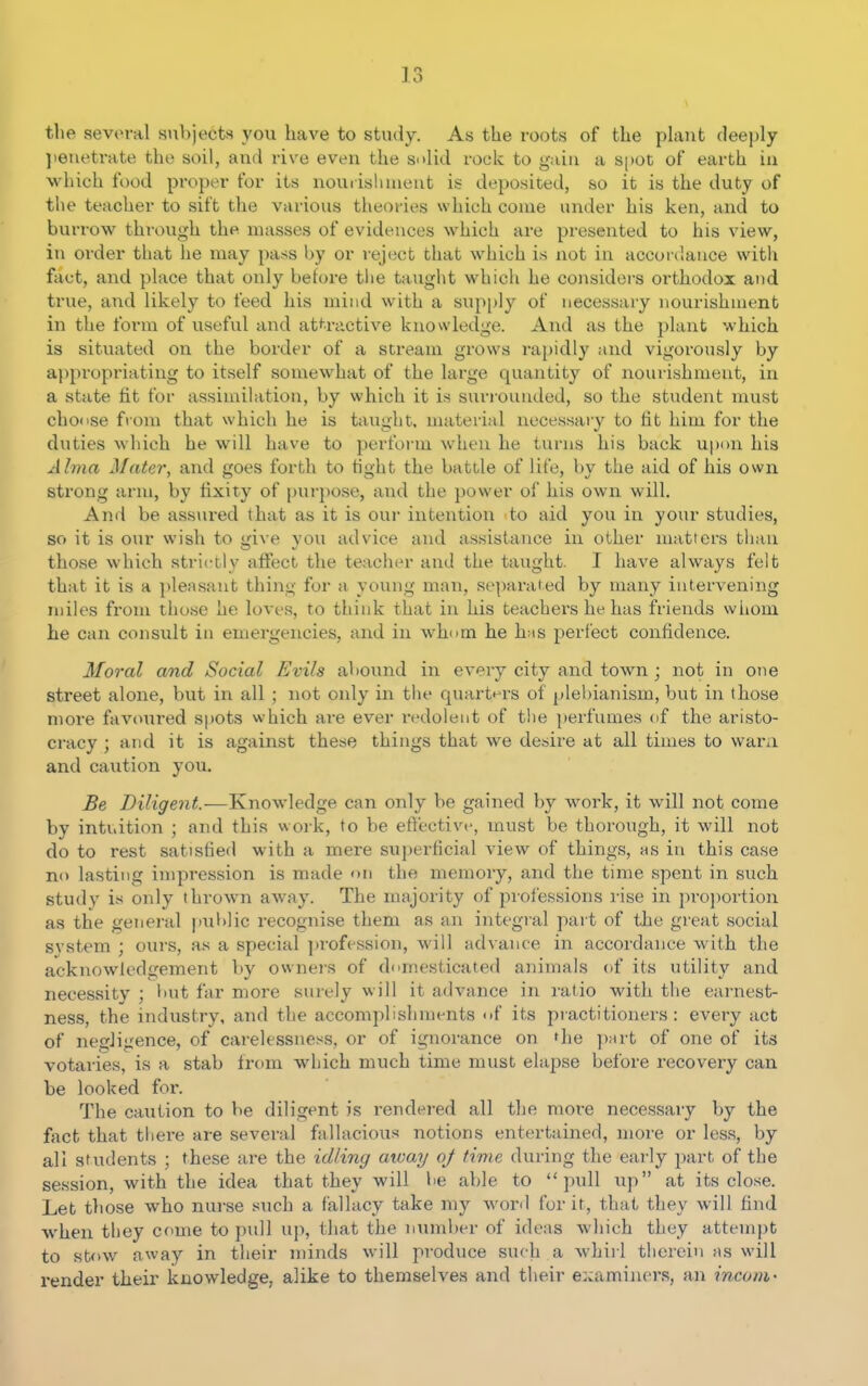 the several subjects you have to study. As the roots of the plant deeply }ieuetrate the soil, and rive even the solid rock to gain a S[)Ot of earth in which food proper for its nourishment is deposited, so it is the duty of the teacher to sift the various theories which come under his ken, and to burrow through the masses of evidences which are presented to his view, in order that lie may pass by or reject that which is not in accordance with fact, and place that only beh^re tlie taught which he considers oi'thodoi and true, and likely to feed his mind with a supply of necessary nourishment in the form of useful and at*^^ractive knowledge. And as the plant which is situated on the border of a stream grows ra{)idly and vigorously by appropriating to itself somewhat of the large quantity of nourishment, in a state fit for assimilation, by which it is surrounded, so the student must choose from that which he is taught, material necessary to fit him for the duties which he will have to perform when he turns his back upon his Alma Mater, and goes forth to tight the battle of life, by the aid of his own strong arm, by fixity of purpose, and the power of liis own will. And be ass\u-ed that as it is our intention 'to aid you in your studies, so it is our wish to give you advice and assistance in other matters tlian those which strictly atfect the teacher and the taught. I have always felt that it is a pleasant thing for a young man, separated by many intervening miles from those he loves, to think that in his teachers he has friends whom he can consult in emergencies, and in whom he lias perfect confidence. Moral and Social Evils abound in every city and town ; not in one street alone, but in all ; not oidy in the quart^•rs of plebianism, but in those nioi-e fav(mred spots which are ever r»'dolent of the perfumes of the aristo- cracy ; and it is against these things that we desire at all times to wara and caution you. Be Diligent.—Knowledge can only be gained by work, it will not come by intuition ; and this work, to be effective, must be thorough, it will not do to rest satisfied with a mere superficial view of things, hs in this case no lasting impression is made on the memory, and the time spent in such study is only thrown away. The majority of professions rise in pro])ortion as the general jiublic recognise them as an integral part of tJbe great social svstem ; ours, as a special |)rofession, will advance in accordance with the acknowledgement by owners of domesticated animals of its utility and necessity ; but far more surely will it advance in ratio with the earnest- ness, the industry, and the accomplishments of its practitioners: every act of negligence, of carelessness, or of ignorance on fhe part of one of its votaries, is a stab from which much time must elapse before recovery can be looked for. The caution to be diligent is rendered all the more necessary by the ffict that tliere are several fallacious notions entertained, more or less, by all students ; these are the idling away oj time during the early part of the session, with the idea that they will be able to pull up at its close. Let those who nui-se such a fallacy take my word for it, that they will find when tliey come to pull up, that the number of ideas which they attempt to stow away in their minds will produce such a whirl therein hs will render their knowledge, alike to themselves and their e::aminers, an inconi'