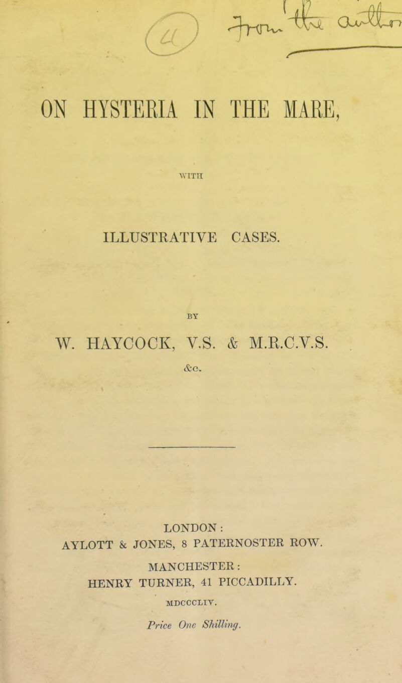 ON HYSTERIA IN THE MARE, AY ITU ILLUSTRATIVE CASES. BY W. HAYCOCK, V.S. & M.R.C.V.S. LONDON: AYLOTT & JONES, 8 PATERNOSTER ROW. MANCHESTER: HENRY TURNER, 41 PICCADILLY. MDCCCLIY. Price One Shilling.
