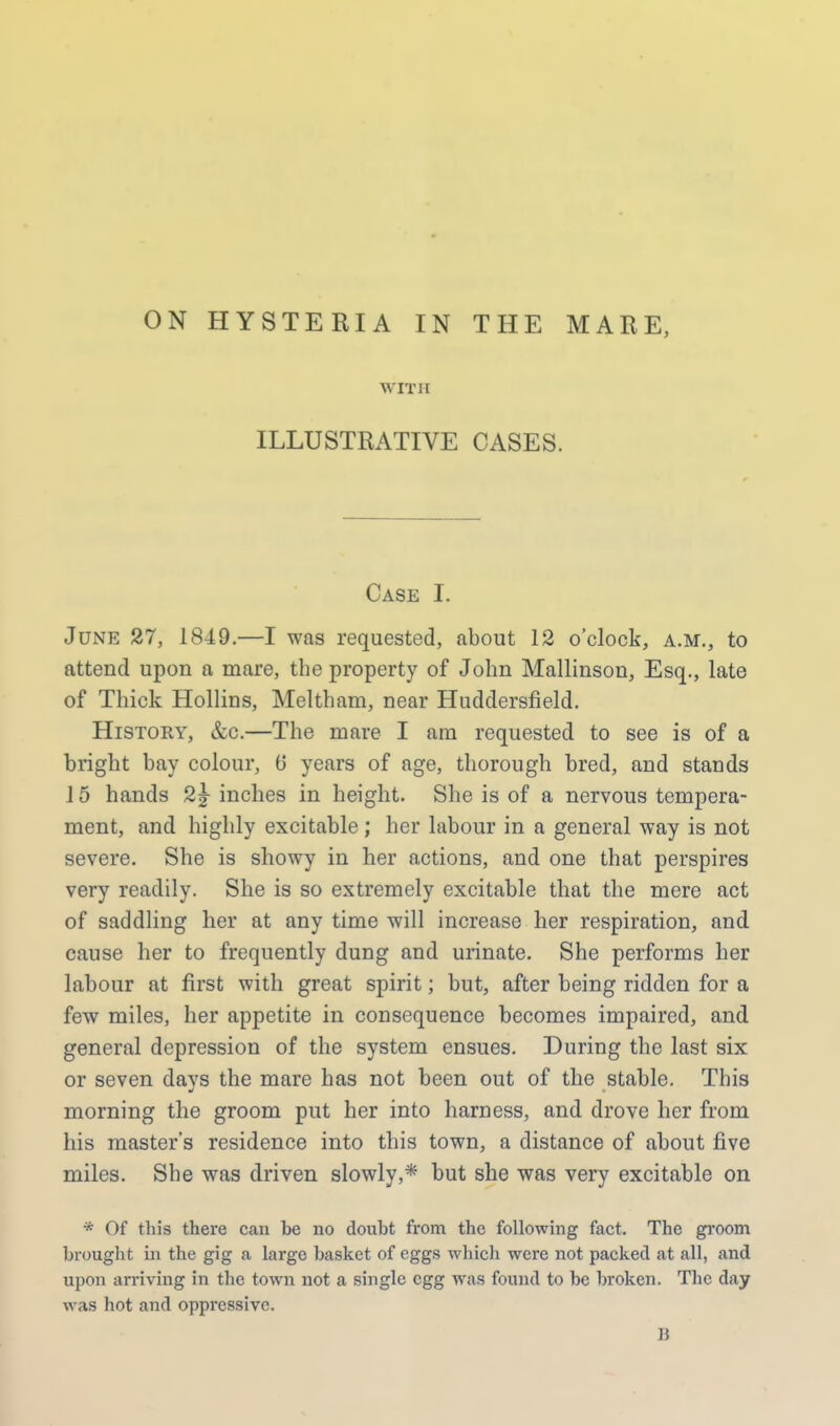 WIT 11 ILLUSTRATIVE CASES. Case I. June 27, 1849.—I was requested, about 12 o'clock, a.m., to attend upon a mare, the property of John Mallinson, Esq., late of Thick Hollins, Meltham, near Huddersfield. History, &c.—The mare I am requested to see is of a bright bay colour, 0 years of age, thorough bred, and stands 15 hands 2% inches in height. She is of a nervous tempera- ment, and highly excitable; her labour in a general way is not severe. She is showy in her actions, and one that perspires very readily. She is so extremely excitable that the mere act of saddling her at any time will increase her respiration, and cause her to frequently dung and urinate. She performs her labour at first with great spirit; but, after being ridden for a few miles, her appetite in consequence becomes impaired, and general depression of the system ensues. During the last six or seven days the mare has not been out of the stable. This morning the groom put her into harness, and drove her from his master's residence into this town, a distance of about five miles. She was driven slowly,* but she was very excitable on * Of this there can be no doubt from the following fact. The groom brought in the gig a large basket of eggs which were not packed at all, and upon arriving in the town not a single egg was found to be broken. The day was hot and oppressive.