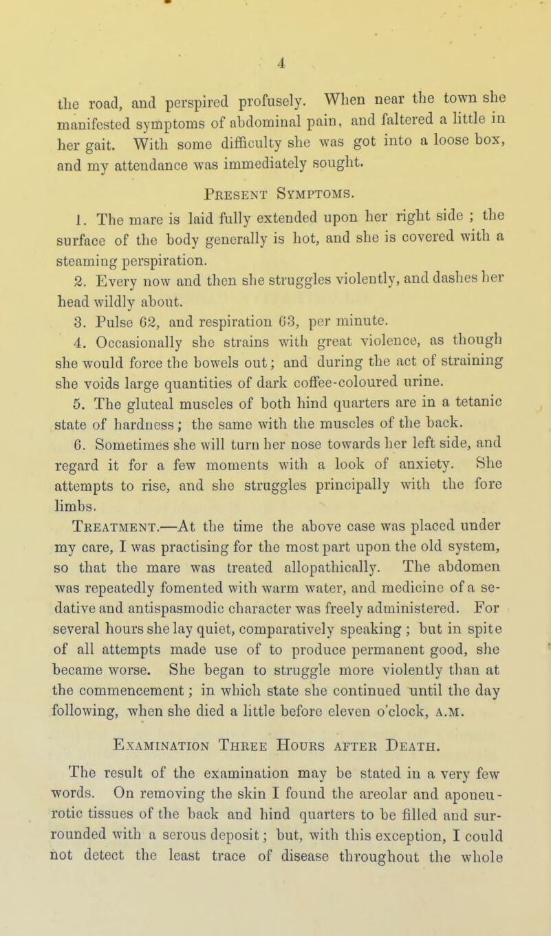 the road, and perspired profusely. When near the town she manifested symptoms of abdominal pain, and faltered a little in her gait. With some difficulty she was got into a loose box, and my attendance was immediately sought. Present Symptoms. 1. The mare is laid fully extended upon her right side ; the surface of the body generally is hot, and she is covered with a steaming perspiration. 2. Every now and then she struggles violently, and dashes her head wildly about. 3. Pulse 62, and respiration G3, per minute. 4. Occasionally she strains with great violence, as though she would force the bowels out; and during the act of straining she voids large quantities of dark coffee-coloured urine. 5. The gluteal muscles of both hind quarters are in a tetanic state of hardness; the same with the muscles of the back. 0. Sometimes she will turn her nose towards her left side, and regard it for a few moments with a look of anxiety. She attempts to rise, and she struggles principally with the fore limbs. Treatment.—At the time the above case was placed under my care, I was practising for the most part upon the old system, so that the mare was treated allopathically. The abdomen was repeatedly fomented with warm water, and medicine of a se- dative and antispasmodic character was freely administered. For several hours she lay quiet, comparatively speaking ; but in spite of all attempts made use of to produce permanent good, she became worse. She began to struggle more violently than at the commencement; in which state she continued until the day following, when she died a little before eleven o'clock, a.m. Examination Three Hours after Death. The result of the examination may be stated in a very few words. On removing the skin I found the areolar and aponeu- rotic tissues of the back and hind quarters to be filled and sur- rounded with a serous deposit; but, with this exception, I could not detect the least trace of disease throughout the whole