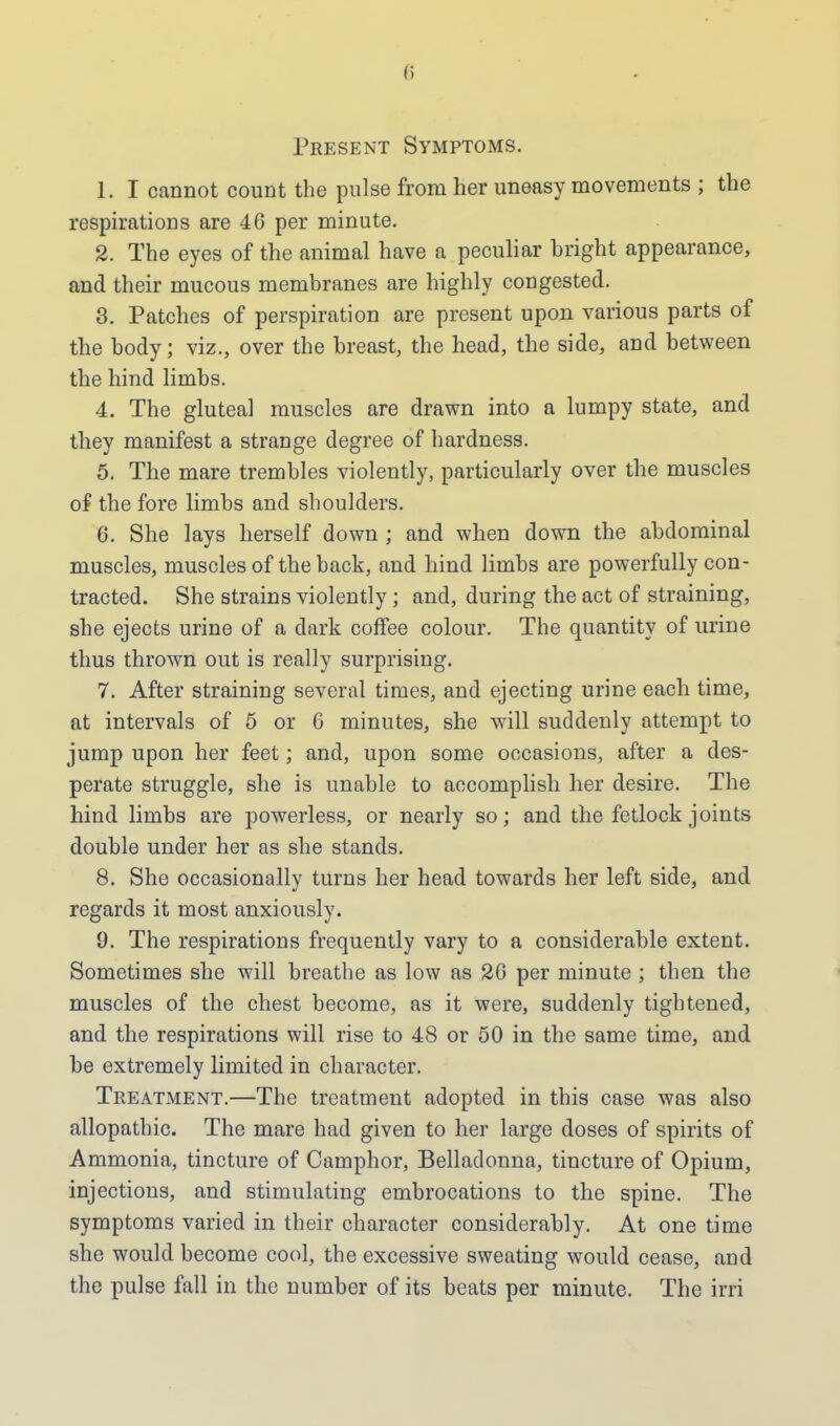 Present Symptoms. 1. I cannot count the pulse from her uneasy movements ; the respirations are 46 per minute. 2. The eyes of the animal have a peculiar bright appearance, and their mucous membranes are highly congested. 3. Patches of perspiration are present upon various parts of the body; viz., over the breast, the head, the side, and between the hind limbs. 4. The gluteal muscles are drawn into a lumpy state, and they manifest a strange degree of hardness. 5. The mare trembles violently, particularly over the muscles of the fore limbs and shoulders. 6. She lays herself down ; and when down the abdominal muscles, muscles of the back, and hind limbs are powerfully con- tracted. She strains violently ; and, during the act of straining, she ejects urine of a dark coffee colour. The quantity of urine thus thrown out is really surprising. 7. After straining several times, and ejecting urine each time, at intervals of 5 or 6 minutes, she will suddenly attempt to jump upon her feet; and, upon some occasions, after a des- perate struggle, she is unable to accomplish her desire. The hind limbs are powerless, or nearly so; and the fetlock joints double under her as she stands. 8. She occasionallv turns her head towards her left side, and regards it most anxiously. 9. The respirations frequently vary to a considerable extent. Sometimes she will breathe as low as 26 per minute ; then the muscles of the chest become, as it were, suddenly tightened, and the respirations will rise to 48 or 50 in the same time, and be extremely limited in character. Treatment.—The treatment adopted in this case was also allopathic. The mare had given to her large doses of spirits of Ammonia, tincture of Camphor, Belladonna, tincture of Opium, injections, and stimulating embrocations to the spine. The symptoms varied in their character considerably. At one time she would become cool, the excessive sweating would cease, and the pulse fall in the number of its beats per minute. The irri