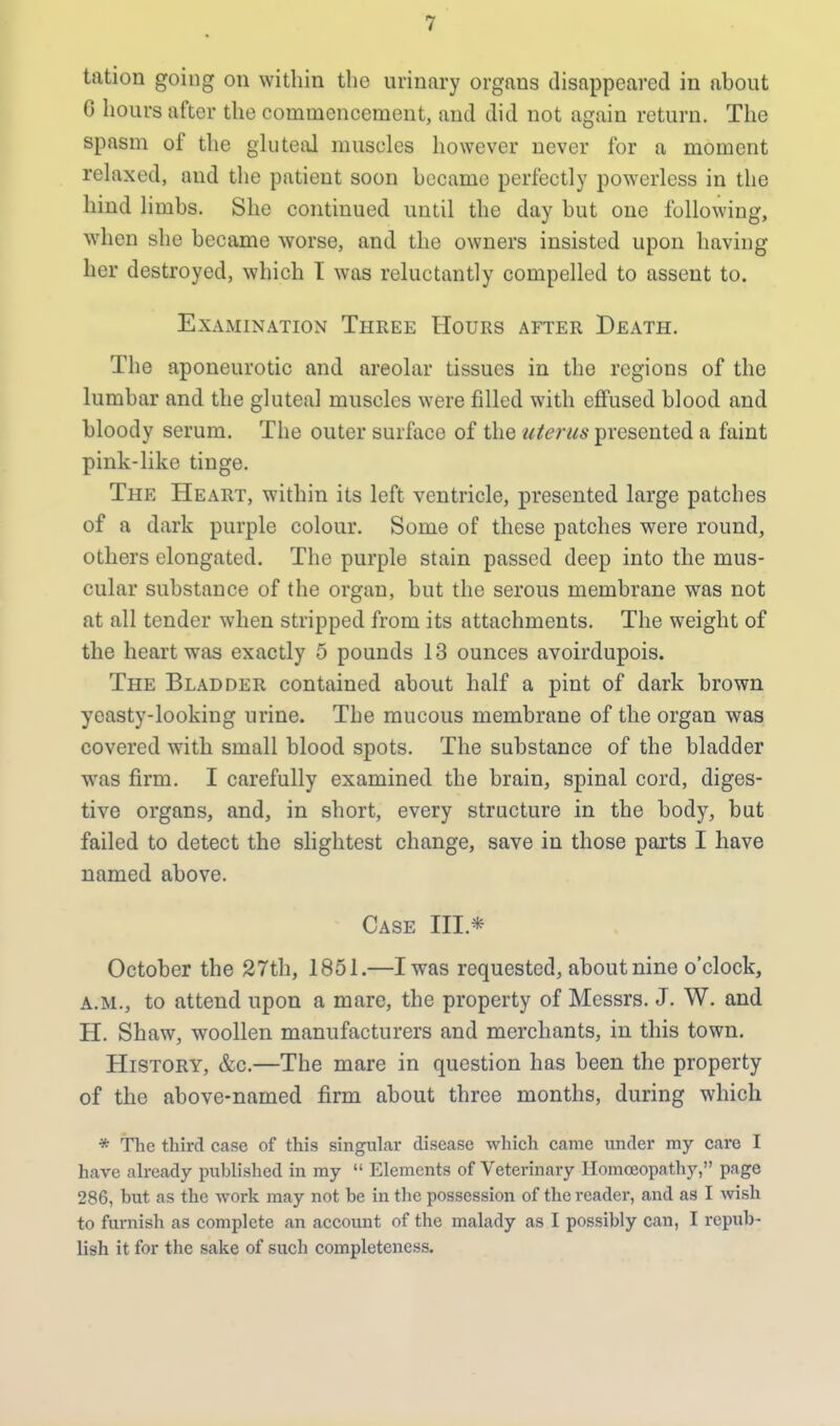 tattoo going on within the urinary orgaus disappeared in about G hours after the commencement, and did not again return. The spasm of the gluteal muscles however never for a moment relaxed, aud the patient soon became perfectly powerless in the hind limbs. She continued until the day but one following, when she became worse, and the owners insisted upon having her destroyed, which I was reluctantly compelled to assent to. Examination Three Hours after Death. The aponeurotic and areolar tissues in the regions of the lumbar and the gluteal muscles were filled with effused blood and bloody serum. The outer surface of the uterus presented a faint pink-like tinge. The Heart, within its left ventricle, presented large patches of a dark purple colour. Some of these patches were round, others elongated. The purple stain passed deep into the mus- cular substance of the organ, but the serous membrane was not at all tender when stripped from its attachments. The weight of the heart was exactly 5 pounds 13 ounces avoirdupois. The Bladder contained about half a pint of dark brown yeasty-looking urine. The mucous membrane of the organ was covered with small blood spots. The substance of the bladder wras firm. I carefully examined the brain, spinal cord, diges- tive organs, and, in short, every structure in the body, but failed to detect the slightest change, save in those parts I have named above. Case III* October the 27th, 1851.—I was requested, about nine o'clock, a.m., to attend upon a mare, the property of Messrs. J. W. and H. Shaw, woollen manufacturers and merchants, in this town. History, &c.—The mare in question has been the property of the above-named firm about three months, during which * The third case of this singular disease which came under my care I have already published in my  Elements of Veterinary Homoeopathy, page 286, but as the work may not be in the possession of the reader, and as I wish to furnish as complete an account of the malady as I possibly can, I repub- lish it for the sake of such completeness.