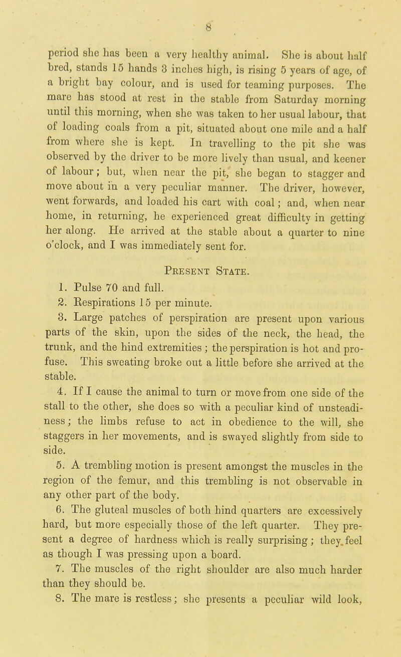 period she has been a very healthy animal. She is about half bred, stands 15 hands 3 inches high, is rising 5 years of age, of a bright bay colour, and is used for teaming purposes. The mare has stood at rest in the stable from Saturday morning until this morning, when she was taken to her usual labour, that of loading coals from a pit, situated about one mile and a half from where she is kept. In travelling to the pit she was observed by the driver to be more lively than usual, and keener of labour; but, when near the pit, she began to stagger and move about in a very peculiar manner. The driver, however, went forwards, and loaded his cart with coal; and, when near home, in returning, he experienced great difficulty in getting her along. He arrived at the stable about a quarter to nine o'clock, and I was immediately sent for. Present State. 1. Pulse 70 and full. 2. Respirations 15 per minute. 3. Large patches of perspiration are present upon various parts of the skin, upon the sides of the neck, the head, the trunk, and the hind extremities ; the perspiration is hot and pro- fuse. This sweating broke out a little before she arrived at the stable. 4. If I cause the animal to turn or move from one side of the stall to the other, she does so with a peculiar kind of unsteadi- ness; the limbs refuse to act in obedience to the will, she staggers in her movements, and is swayed slightly from side to side. 5. A trembling motion is present amongst the muscles in the region of the femur, and this trembling is not observable in any other part of the body. 6. The gluteal muscles of both hind quarters are excessively hard, but more especially those of tbe left quarter. They pre- sent a degree of hardness which is really surprising; they.feel as though I was pressing upon a board. 7. The muscles of the right shoulder are also much harder than they should be. 8. The mare is restless; she presents a peculiar wild look,