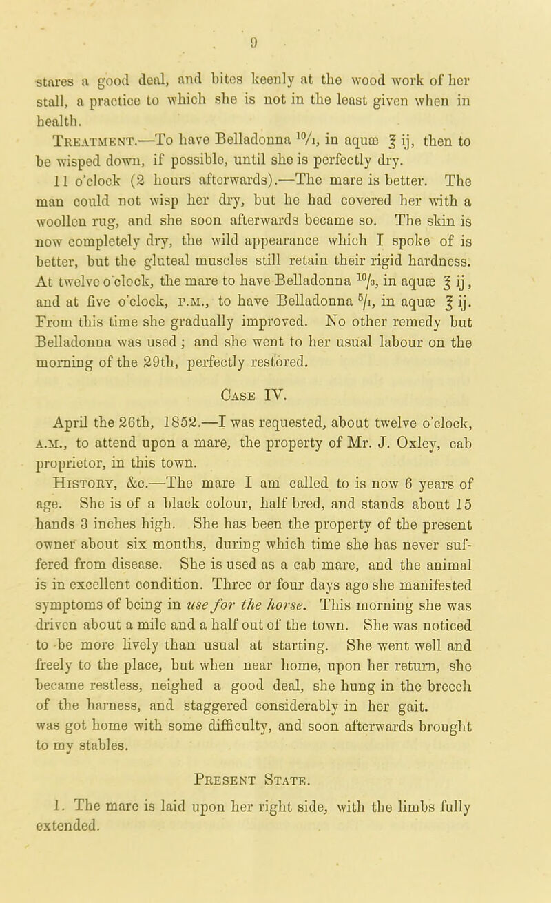stares a good deal, and bites keenly at the wood work of her stall, a practice to which she is not in the least given when in health. Treatment.—To have Belladonna 10/i, in nquee 3 ij, then to be wisped down, if possible, until she is perfectly dry. 11 o'clock (2 hours afterwards).—The mare is better. The man could not wisp her dry, but he had covered her with a woollen rug, and she soon afterwards became so. The skin is now completely dry, the wild appearance which I spoke of is better, but the gluteal muscles still retain their rigid hardness. At twelve o'clock, the mare to have Belladonna 10/3, in aqua? f ij, and at five o'clock, p.m., to have Belladonna 5/i, in aquae J ij. From this time she gradually improved. No other remedy but Belladonna was used; and she went to her usual labour on the morning of the 29th, perfectly restored. Case IV. April the 26th, 1852.—I was requested, about twelve o'clock, a.m., to attend upon a mare, the property of Mr. J. Oxley, cab proprietor, in this town. History, &c.—The mare I am called to is now 6 years of age. She is of a black colour, half bred, and stands about 15 hands 3 inches high. She has been the property of the present owner about six months, during which time she has never suf- fered from disease. She is used as a cab mare, and the animal is in excellent condition. Three or four days ago she manifested symptoms of being in use for the horse. This morning she was driven about a mile and a half out of the town. She was noticed to -be more lively than usual at starting. She went well and freely to the place, but when near home, upon her return, she became restless, neighed a good deal, she hung in the breech of the harness, and staggered considerably in her gait, was got home with some difficulty, and soon afterwards brought to my stables. Present State. 1. The mare is laid upon her right side, with the limbs fully extended.