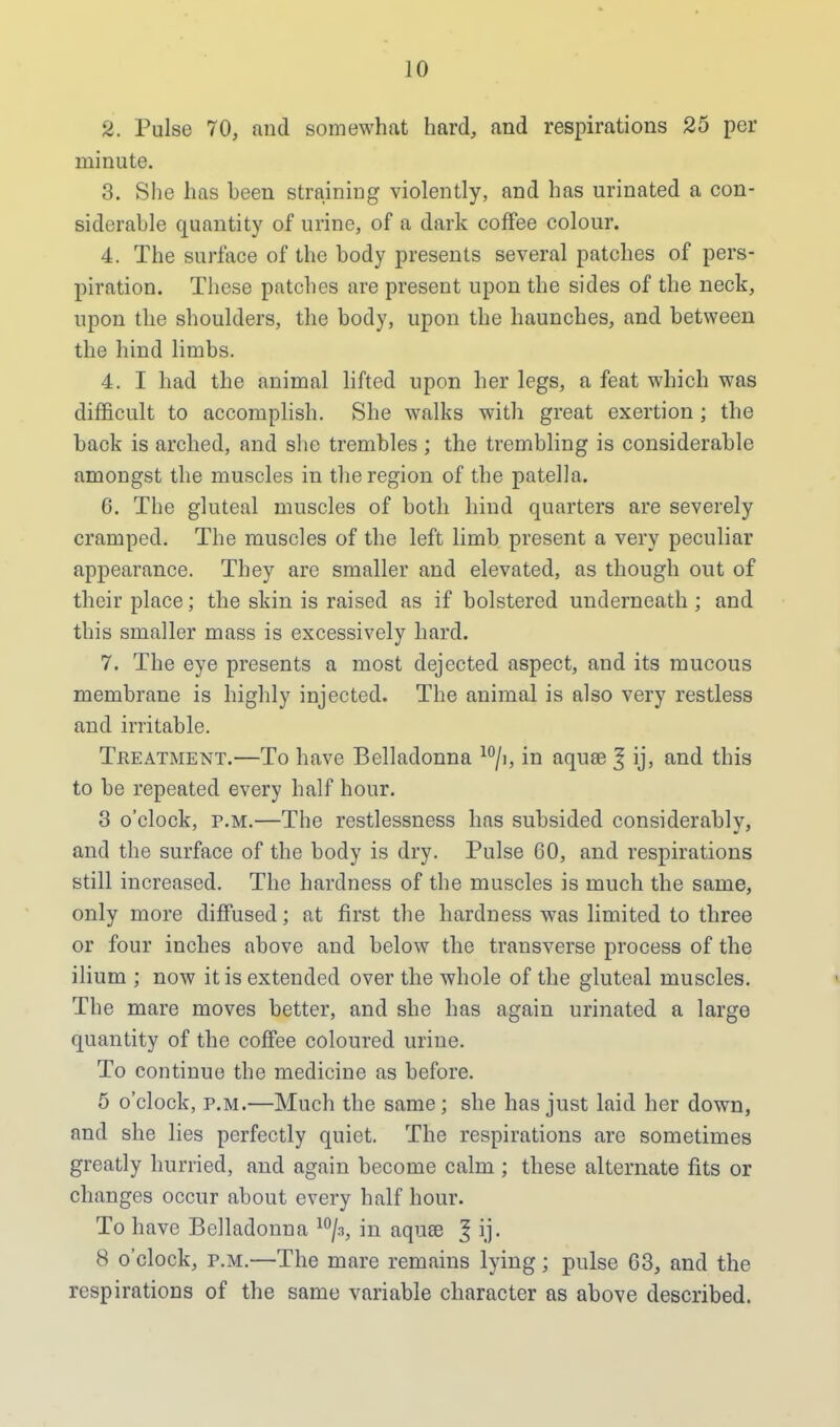 2. Pulse 70, and somewhat hard, and respirations 25 per minute. 3. She has been straining violently, and has urinated a con- siderable quantity of urine, of a dark coffee colour. 4. The surface of the body presents several patches of pers- piration. These patches are present upon the sides of the neck, upon the shoulders, the body, upon the haunches, and between the hind limbs. 4. I had the animal lifted upon her legs, a feat which was difficult to accomplish. She walks with great exertion ; the back is arched, and she trembles ; the trembling is considerable amongst the muscles in the region of the patella. 6. The gluteal muscles of both hind quarters are severely cramped. The muscles of the left limb present a very peculiar appearance. They are smaller and elevated, as though out of their place; the skin is raised as if bolstered underneath ; and this smaller mass is excessively hard. 7. The eye presents a most dejected aspect, and its mucous membrane is highly injected. The animal is also very restless and irritable. Treatment.—To have Belladonna 10/i, in aquae ^ ij, and this to be repeated every half hour. 3 o'clock, p.m.—The restlessness has subsided considerably, and the surface of the body is dry. Pulse 60, and respirations still increased. The hardness of the muscles is much the same, only more diffused; at first the hardness was limited to three or four inches above and below the transverse process of the ilium ; now it is extended over the whole of the gluteal muscles. The mare moves better, and she has again urinated a large quantity of the coffee coloured urine. To continue the medicine as before. 5 o'clock, p.m.—Much the same; she has just laid her down, and she lies perfectly quiet. The respirations are sometimes greatly hurried, and again become calm ; these alternate fits or changes occur about every half hour. To have Belladonna 10/3, in aqua> J ij. 8 o'clock, p.m.—The mare remains lying; pulse 63, and the respirations of the same variable character as above described.