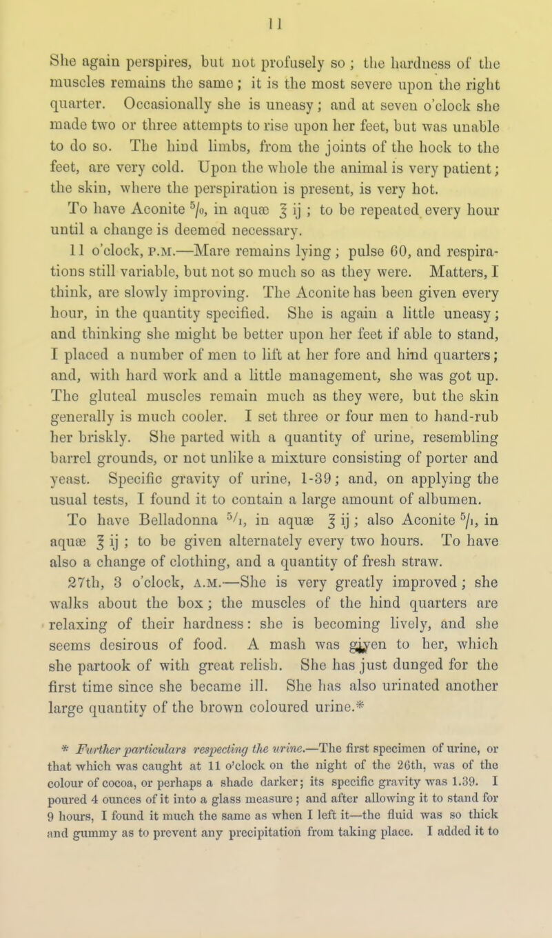 She again perspires, but not profusely so ; the harduess of the muscles remains the same; it is the most severe upon the right quarter. Occasionally she is uneasy ; and at seven o'clock she made two or three attempts to rise upon her feet, but was unable to do so. The hind limbs, from the joints of the hock to the feet, are very cold. Upon the whole the animal is very patient; the skin, where the perspiration is present, is very hot. To have Aconite 5/o, in aquae J ij ; to be repeated every hour until a change is deemed necessary. 11 o'clock, p.m.—Mare remains lying ; pulse GO, and respira- tions still variable, but not so much so as they were. Matters, I think, are slowly improving. The Aconite has been given every hour, in the quantity specified. She is again a little uneasy; and thinking she might be better upon her feet if able to stand, I placed a number of men to lift at her fore and hind quarters; and, with hard work and a little management, she was got up. The gluteal muscles remain much as they were, but the skin generally is much cooler. I set three or four men to hand-rub her briskly. She parted with a quantity of urine, resembling barrel grounds, or not unlike a mixture consisting of porter and yeast. Specific gravity of urine, 1-39; and, on applying the usual tests, I found it to contain a large amount of albumen. To have Belladonna 5/i, in aquae ^ ij ; also Aconite 5/i, in aquae | ij ; to be given alternately every two hours. To have also a change of clothing, and a quantity of fresh straw. 27th, 3 o'clock, a.m.—She is very greatly improved ; she walks about the box; the muscles of the hind quarters are relaxing of their hardness: she is becoming lively, and she seems desirous of food. A mash was gjycn to her, which she partook of with great relish. She has just dunged for the first time since she became ill. She has also urinated another large quantity of the brown coloured urine.* * Further particulars respecting the urine.—The first specimen of urine, or that which was caught at 11 o'clock on the night of the 26th, was of the colour of cocoa, or perhaps a shade darker; its specific gravity was 1.39. I poured 4 ounces of it into a glass measure; and after allowing it to stand for 9 hours, I found it much the same as when I left it—the fluid was so thick and gummy as to prevent any precipitation from taking place. I added it to