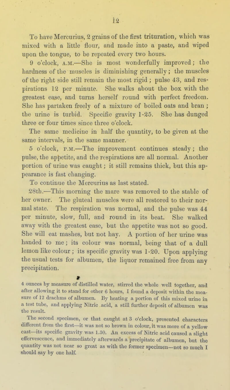 To have Mercurius, 2 grains of the first trituration, which was mixed with a little flour, and made into a paste, and wiped upon the tongue, to be repeated every two hours. 9 o'clock, a.m.—She is most wonderfully improved; the hardness of the muscles is diminishing generally ; the muscles of the right side still remain the most rigid; pulse 43, and res- pirations 12 per minute. She walks about the box with the greatest ease, and turns herself round with perfect freedom. She has partaken freely of a mixture of boiled oats and bran ; the urine is turbid. Specific gravity 1-25. She has dunged three or four times since three o'clock. The same medicine in half the quantity, to be given at the same intervals, in the same manner. 5 o'clock, p.m.—The improvement continues steady ; the pulse, the appetite, and the respirations are all normal. Another portion of urine was caught; it still remains thick, but this ap- pearance is fast changing. To continue the Mercurius as last stated. 28th.—This morning the mare was removed to the stable of her owner. The gluteal muscles were all restored to their nor- mal state. The respiration was normal, and the pulse was 44 per minute, slow, full, and round in its beat. She walked away with the greatest ease, but the appetite was not so good. She will eat mashes, but not hay. A portion of her urine was handed to me; its colour was normal, being that of a dull lemon like colour ; its specific gravity was 1-20. Upon applying the usual tests for albumen, the liquor remained free from any precipitation. * 4 ounces by measure of distilled water, stirred the whole well together, and after allowing it to stand for other 6 hours, I found a deposit within the mea- sure of 12 drachms of albumen. By heating a portion of this mixed urine in a test tube, and applying Nitric acid, a still further deposit of albumen was the result. The second specimen, or that caught at 3 o'clock, presented characters different from the first—it was not so brown in colour, it was more of a yellow cast—its specific gravity was 1.30. An excess of Nitric acid caused a slight effervescence, and immediately afterwards a precipitate of albumen, but the quantity was not near so great as with the former specimen—not so much I should say by one half.