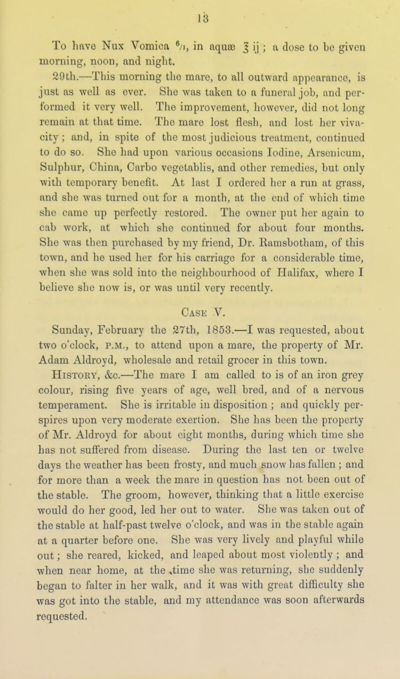 To have Nux Vomica 6/i, in aquse l ij ; a dose to be given morning, noon, and night. 29th.—This morning the mare, to all outward appearance, is just as well as ever. She was taken to a funeral job, and per- formed it very well. The improvement, however, did not long remain at that time. The mare lost flesh, and lost her viva- city ; and, in spite of the most judicious treatment, continued to do so. She had upon various occasions Iodine, Arsenicum, Sulphur, China, Carbo vegetablis, and other remedies, but only with temporary benefit. At last I ordered her a run at grass, and she was turned out for a month, at the eud of which time she came up perfectly restored. The owner put her again to cab work, at which she continued for about four months. She was then purchased by my friend, Dr. Ramsbotham, of this town, and he used her for his carriage for a considerable time, when she was sold into the neighbourhood of Halifax, where I believe she now is, or was until very recently. Case V. Sunday, February the 27th, 1853.—I was requested, about two o'clock, p.m., to attend upon a mare, the property of Mr. Adam Aldroyd, wholesale and retail grocer in this town. History, &c.—The mare I am called to is of an iron grey colour, rising five years of age, well bred, and of a nervous temperament. She is irritable in disposition ; and quickly per- spires upon very moderate exertion. She has been the property of Mr. Aldroyd for about eight months, during which time she has not suffered from disease. During the last ten or twelve days the weather has been frosty, and much snow has fallen ; and for more than a week the mare in question has not been out of the stable. The groom, however, thinking that a little exercise would do her good, led her out to water. She was taken out of the stable at half-past twelve o'clock, and was in the stable again at a quarter before one. She was very lively and playful while out; she reared, kicked, and leaped about most violently ; and when near home, at the ,time she was returning, she suddenly began to falter in her walk, and it was with great difficulty she was got into the stable, and my attendance was soon afterwards requested.