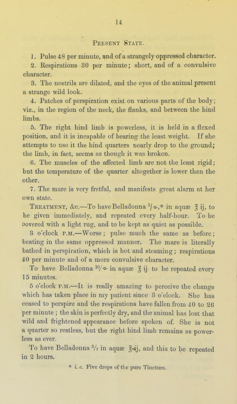 Present State. 1. Pulse 48 per minute, and of a strangely oppressed character. 2. Respirations 30 per minute; short, and of a convulsive character. 3. The nostrils are dilated, and the eyes of the animal present a strange wild look. 4. Patches of perspiration exist on various parts of the body; viz., in the region of the neck, the flanks, and between the hind limbs. 5. The right hind limb is powerless, it is held in a flexed position, and it is incapable of bearing the least weight. If she attempts to use it the hind quarters nearly drop to the ground; the limb, in fact, seems as though it was broken. 6. The muscles of the affected limb are not the least rigid; but the temperature of the quarter altogether is lower than the other. 7. The mare is very fretful, and manifests great alarm at her own state. Treatment, &c.—To have Belladonna 5/-©.,* in aquae | ij, to be given immediately, and repeated every half-hour. To be oovered with a light rug, and to be kept as quiet as possible. 3 o'clock p.m.—Worse ; pulse much the same as before; beating in the same oppressed manner. The mare is literally bathed in perspiration, which is hot and steaming; respirations 40 per minute and of a more convulsive character. To have Belladonna 10/in aquas 3 ij to be repeated every 15 minutes. 5 o'clock p.m.—It is really amazing to perceive the change which has taken place in my patient since 3 o'clock. She has ceased to perspire and the respirations have fallen from 40 to 20 per minute ; the skin is perfectly dry, and the animal has lost that wild and frightened appearance before spoken of. She is not a quarter so restless, but the right hind limb remains as power- less as ever. To have Belladonna 5/i in aqua? and this to be repeated in 2 hours. * i. e. Five drops of the pure Tincture.