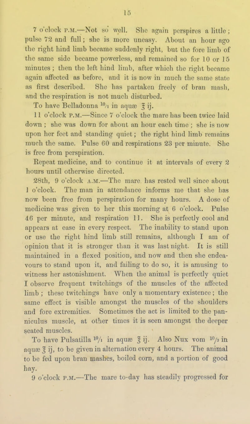 7 o'clock p.m.—Not bo well. She again perspires a little; pulse 72 and full; she is more uneasy. About an hour ago the right hind limb became suddenly right, but the fore limb of the same side became powerless, and remained so for 10 or 15 minutes ; then the left hind limb, after which the right became again affected as before, and it is now in much the same state as first described. She has partaken freely of bran mash, and the respiration is not much disturbed. To have Belladonna 10/i in aquas | ij. 11 o'clock p.m.—Since 7 o'clock the mare has been twice laid down ; she was down for about an hour each time ; she is now upon her feet and standing quiet; the right hind limb remains much the same. Pulse CO and respirations 23 per minute. She is free from perspiration. Repeat medicine, and to continue it at intervals of every 2 hours until otherwise directed. 28th, 9 o'clock a.m.—The mare has rested well since about 1 o'clock. The man in attendance informs me that she has now been free from perspiration for many hours. A dose of medicine was given to her this morning at G o'clock. Pulse 4G per minute, and respiration 11. She is perfectly cool and appears at ease in every respect. The inability to stand upon or use the right hind limb still remains, although I am of opinion that it is stronger than it was last night. It is still maintained in a flexed position, and now and then she endea- vours to stand upon it, and failing to do so, it is amusing to witness her astonishment. When the animal is perfectly quiet I observe frequent twitchings of the muscles of the affected limb ; these twitchings have only a momentary existence ; the same effect is visible amongst the muscles of the shoulders and fore extremities. Sometimes the act is limited to the pan- niculus muscle, at other times it is seen amongst the deeper seated muscles. To have Pulsatilla l0/> in aquas 3 ij- Also Nux vom 10/3 in aquas | ij, to be given in alternation every 4 hours. The animal to be fed upon bran mashes, boiled corn, and a portion of good hay. 9 o'clock p.m.—The mare to-day has steadily progressed for