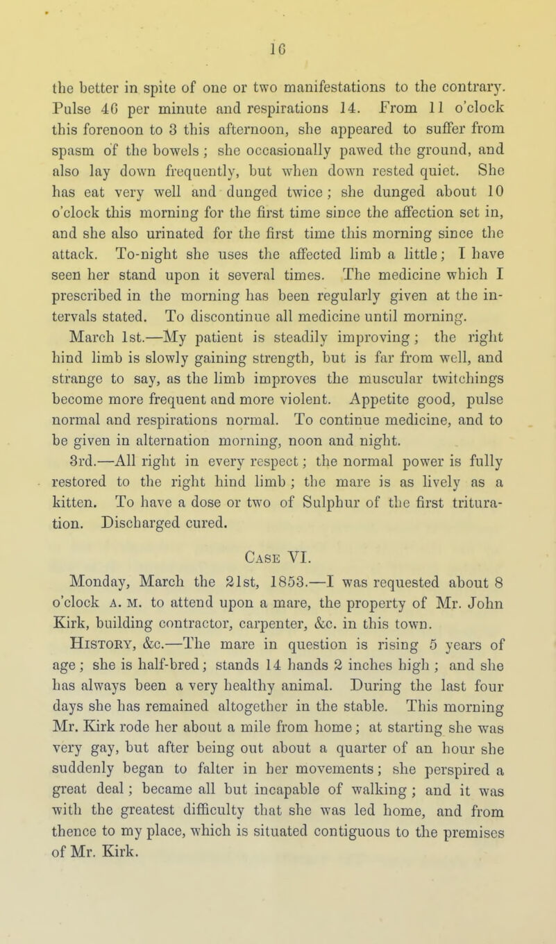 the better in spite of one or two manifestations to the contrary. Pulse 4G per minute and respirations 14. From 11 o'clock this forenoon to 3 this afternoon, she appeared to suffer from spasm of the bowels ; she occasionally pawed the ground, and also lay down frequently, but when down rested quiet. She has eat very well and dunged twice; she dunged about 10 o'clock this morning for the first time since the affection set in, and she also urinated for the first time this morning since the attack. To-night she uses the affected limb a little; I have seen her stand upon it several times. The medicine which I prescribed in the morning has been regularly given at the in- tervals stated. To discontinue all medicine until morning. March 1st.—My patient is steadily improving ; the right hind limb is slowly gaining strength, but is far from well, and strange to say, as the limb improves the muscular twitchings become more frequent nnd more violent. Appetite good, pulse normal and respirations normal. To continue medicine, and to be given in alternation morning, noon and night. 3rd.—All right in every respect; the normal power is fully restored to the right hind limb ; the mare is as lively as a kitten. To have a dose or two of Sulphur of the first tritura- tion. Discharged cured. Case VI. Monday, March the 21st, 1853.—I was requested about 8 o'clock a. m. to attend upon a mare, the property of Mr. John Kirk, building contractor, carpenter, &c. in this town. History, &c.—The mare in question is rising 5 years of age; she is half-bred; stands 14 hands 2 inches high ; and she has always been a very healthy animal. During the last four days she has remained altogether in the stable. This morning Mr. Kirk rode her about a mile from home; at starting she was very gay, but after being out about a quarter of an hour she suddenly began to falter in her movements; she perspired a great deal; became all but incapable of walking ; and it was with the greatest difficulty that she was led home, and from thence to my place, which is situated contiguous to the premises of Mr. Kirk.