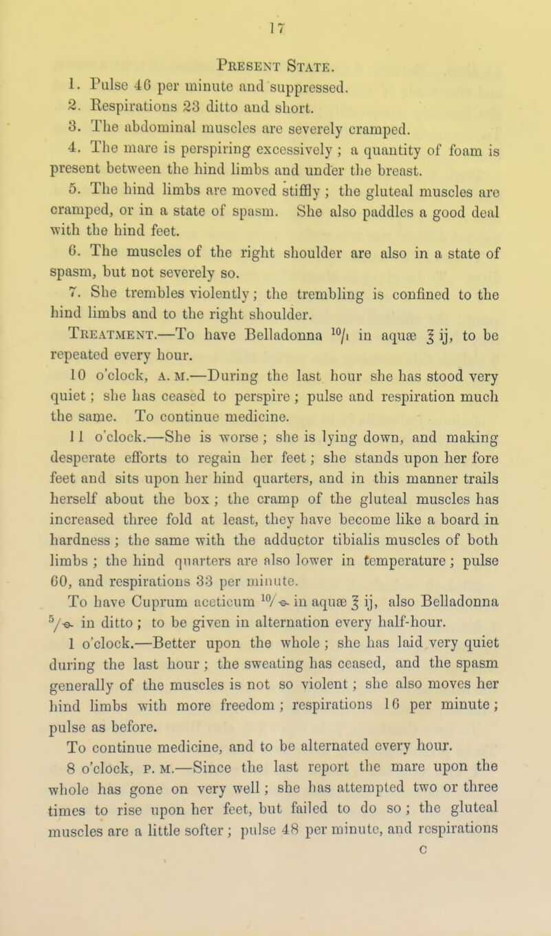 Present State. 1. Pulse 4G per minute and suppressed. 2. Respirations 23 ditto and short. 3. The abdominal muscles are severely cramped. 4. The mare is perspiring excessively ; a quantity of foam is present between the hind limbs and under the breast. 5. The hind limbs are moved stiffly ; the gluteal muscles are cramped, or in a state of spasm. She also paddles a good deal with the hind feet. 6. The muscles of the right shoulder are also in a state of spasm, but not severely so. 7. She trembles violently; the trembling is confined to the hind limbs and to the right shoulder. Treatment.—To have Belladonna 10/i in aquas I ij, to be repeated every hour. 10 o'clock, a.m.—During the last hour she has stood very quiet; she has ceased to perspire; pulse and respiration much the same. To continue medicine. 1 1 o'clock.—She is wrorse; she is lying down, and making desperate efforts to regain her feet; she stands upon her fore feet and sits upon her hind quarters, and in this manner trails herself about the box ; the cramp of the gluteal muscles has increased three fold at least, they have become like a board in hardness ; the same with the adductor tibialis muscles of both limbs ; the hind quarters are also lower in temperature; pulse CO, and respirations 33 per minute. To have Cuprum aceticum 10/-e- in aquae ^ ij, also Belladonna 5/-e- in ditto; to be given in alternation every half-hour. 1 o'clock.—Better upon the whole ; she has laid very quiet during the last hour ; the sweating has ceased, and the spasm generally of the muscles is not so violent; she also moves her hind limbs with more freedom; respirations 16 per minute; pulse as before. To continue medicine, and to be alternated every hour. 8 o'clock, p. m.—Since the last report the mare upon the whole has gone on very well; she has attempted two or three times to rise upon her feet, but failed to do so ; the gluteal muscles are a little softer ; pulse 48 per minute, and respirations c