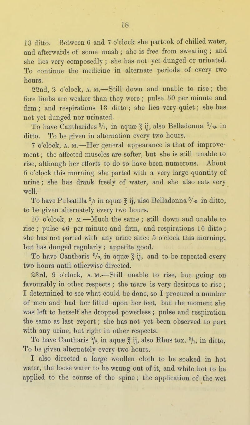 la 13 ditto. Between 6 and 7 o'clock she partook of chilled water, and afterwar-ds of some mash ; she is free from sweating ; and she lies very composedly ; she has not yet dunged or urinated. To continue the medicine in alternate periods of every two hours. 22nd, 2 o'clock, a. m.—Still down and unable to rise; the fore limbs are weaker than they were ; pulse 50 per minute and firm; and respirations 13 ditto; she lies very quiet; she has not yet dunged nor urinated. To have Cantharides 5A, in aquse 1 ij, also Belladonna 5/© in ditto. To be given in alternation every two hours. 7 o'clock, a. m.—Her general appearance is that of improve- ment ; the affected muscles are softer, but she is still unable to rise, although her efforts to do so have been numerous. About 5 o'clock this morning she parted with a very large quantity of urine; she has drank freely of water, and she also eats very well. To have Pulsatilla 5/i in aquas | ij, also Belladonna5/-©, in ditto, to be given alternately every two hours. 10 o'clock, p. m.—Much the same ; still down and unable to rise; pulse 46 per minute and firm, and respirations 16 ditto; she has not parted with any urine since 5 o'clock this morning, but has dunged regularly ; appetite good. To have Cantharis 5A, in aquse 3 ij, and to be repeated every two hours until otherwise directed. 23rd, 9 o'clock, a. m.—Still unable to rise, but going on favourably in other respects ; the mare is very desirous to rise ; I determined to see what could be done, so I procured a number of men and had her lifted upon her feet, but the moment she was left to herself she dropped powerless ; pulse and respiration the same as last report; she has not yet been observed to part with any urine, but right in other respects. To have Cantharis 5/3, in aquse 3 ij, also Rhus tox. 5/i, in ditto. To be given alternately every two hours. I also directed a large woollen cloth to be soaked in hot water, the loose water to be wrung out of it, and while hot to be applied to the course of the spine ; the application of the wet