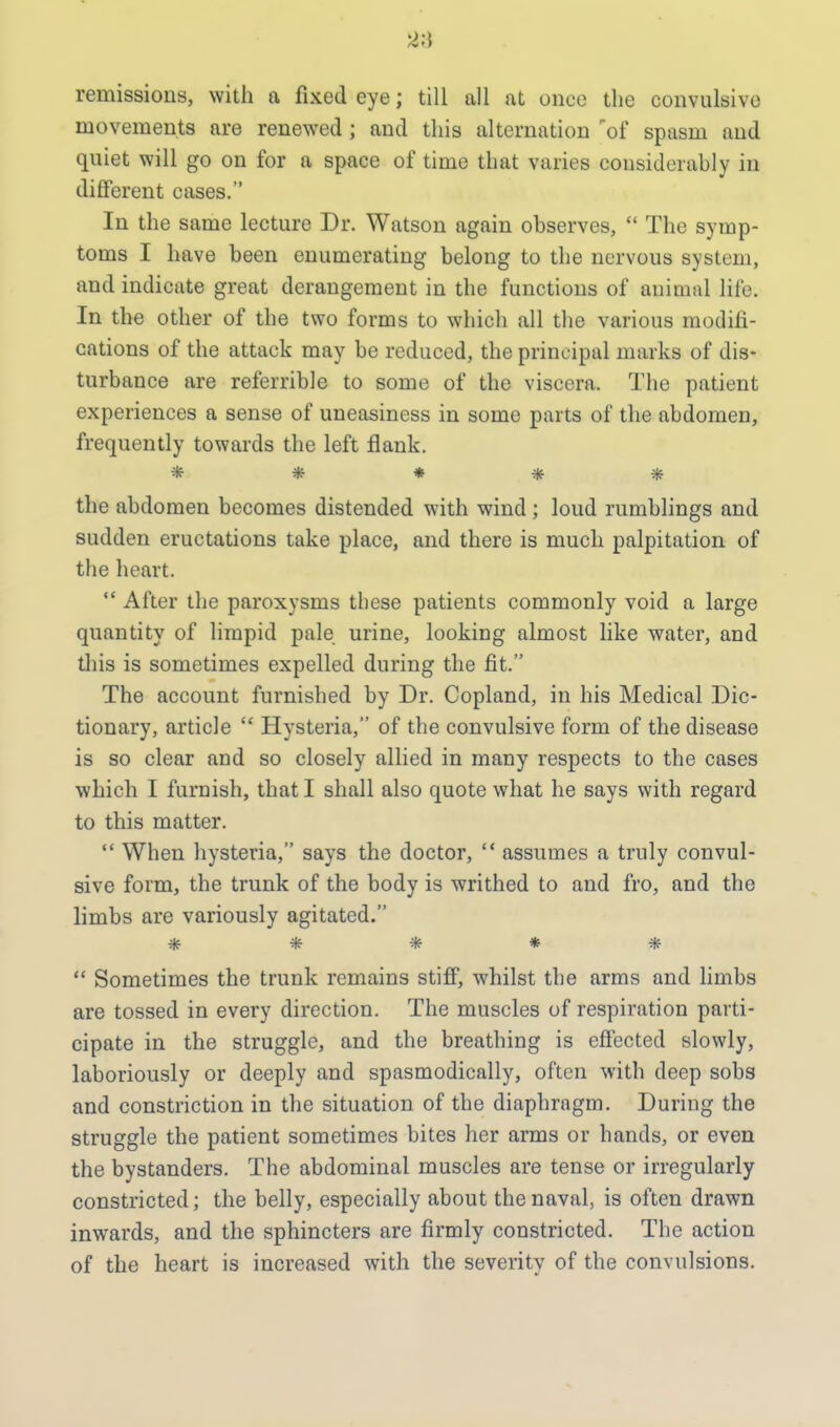 2i\ remissions, with a fixed eye; till all at once the convulsive movements are renewed; and this alternation of spasm and quiet will go on for a space of time that varies considerably in different cases. In the same lecture Dr. Watson again observes,  The symp- toms I have been enumerating belong to the nervous system, and indicate great derangement in the functions of animal life. In the other of the two forms to which all the various modifi- cations of the attack may be reduced, the principal marks of dis- turbance are referrible to some of the viscera. The patient experiences a sense of uneasiness in some parts of the abdomen, frequently towards the left flank. ***** the abdomen becomes distended with wind; loud rumblings and sudden eructations take place, and there is much palpitation of the heart.  After the paroxysms these patients commonly void a large quantity of limpid pale urine, looking almost like water, and this is sometimes expelled during the fit. The account furnished by Dr. Copland, in his Medical Dic- tionary, article  Hysteria, of the convulsive form of the disease is so clear and so closely allied in many respects to the cases which I furnish, that I shall also quote what he says with regard to this matter.  When hysteria, says the doctor,  assumes a truly convul- sive form, the trunk of the body is writhed to and fro, and the limbs are variously agitated. *****  Sometimes the trunk remains stiff, whilst the arms and limbs are tossed in every direction. The muscles of respiration parti- cipate in the struggle, and the breathing is effected slowly, laboriously or deeply and spasmodically, often with deep sobs and constriction in the situation of the diaphragm. During the struggle the patient sometimes bites her arms or hands, or even the bystanders. The abdominal muscles are tense or irregularly constricted; the belly, especially about the naval, is often drawn inwards, and the sphincters are firmly constricted. The action of the heart is increased with the severity of the convulsions.