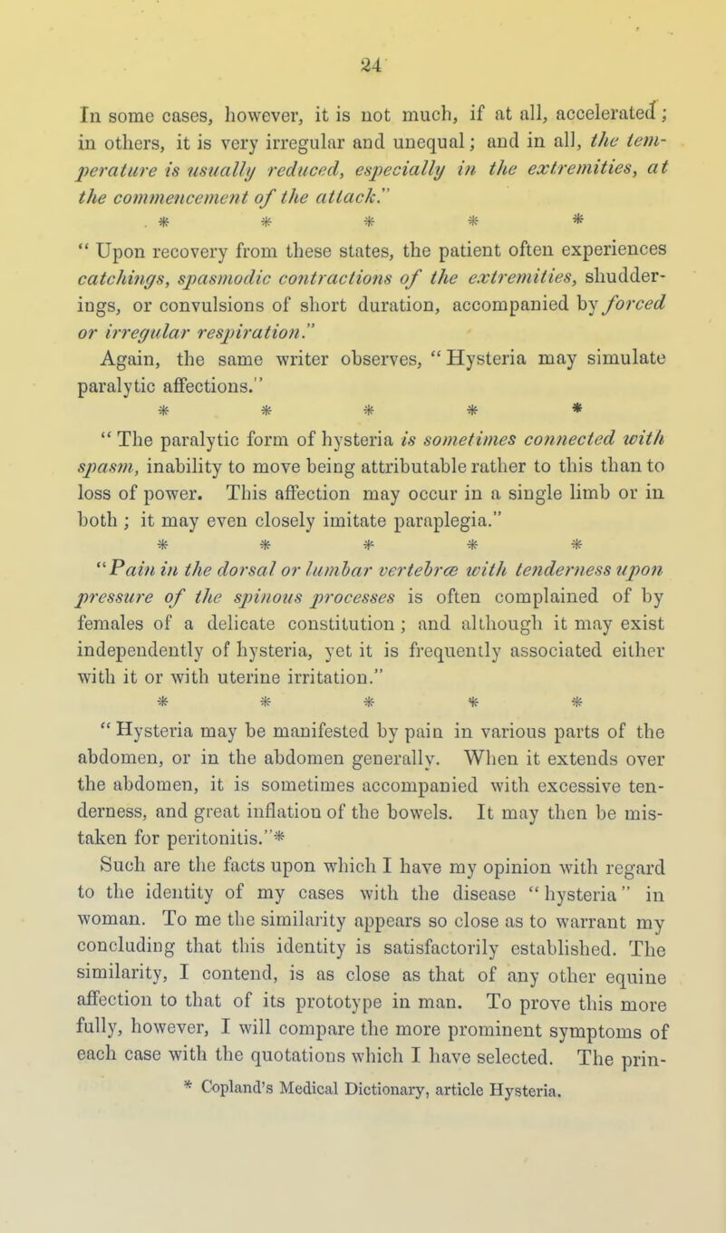 hi some cases, however, it is not much, if at all, accelerated; in others, it is very irregular and unequal; and in all, the tem- perature is usually reduced, especially in the extremities, at the commencement of the attack!' . * * * * *  Upon recovery from these states, the patient often experiences catchings, spasmodic contractions of the extremities, shudder- iugs, or convulsions of short duration, accompanied by forced or irregular respiration. Again, the same writer observes,  Hysteria may simulate paralytic affections. *****  The paralytic form of hysteria is sometimes connected with spasm, inability to move being attributable rather to this than to loss of power. This affection may occur in a single limb or in both ; it may even closely imitate paraplegia. 3ff 4t 3f£ 40£ 3ff 'Pain in the dorsal or lumbar vertebrce with tenderness upon pressure of the spinous processes is often complained of by females of a delicate constitution ; and although it may exist independently of hysteria, yet it is frequently associated either with it or with uterine irritation. *****  Hysteria may be manifested by paiu in various parts of the abdomen, or in the abdomen generally. When it extends over the abdomen, it is sometimes accompanied with excessive ten- derness, and great inflation of the bowels. It may then be mis- taken for peritonitis.* Such are the facts upon which I have my opinion with regard to the identity of my cases with the disease  hysteria in woman. To me the similarity appears so close as to warrant my concluding that this identity is satisfactorily established. The similarity, I contend, is as close as that of any other equine affection to that of its prototype in man. To prove this more fully, however, I will compare the more prominent symptoms of each case with the quotations which I have selected. The prin- * Copland's Medical Dictionary, article Hysteria.