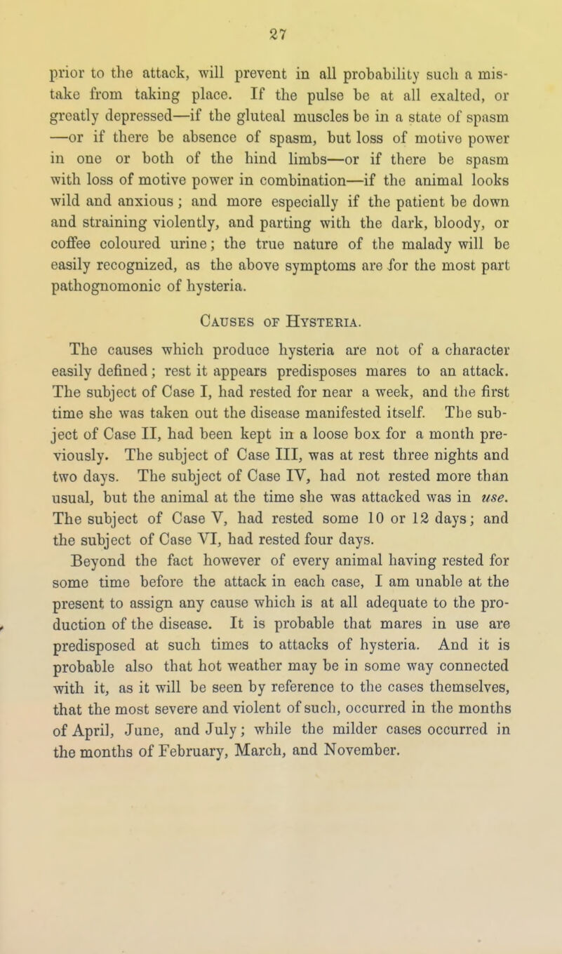 prior to the attack, will prevent in all probability such a mis- take from taking place. If the pulse be at all exalted, or greatly depressed—if the gluteal muscles be in a state of spasm —or if there be absence of spasm, but loss of motive power in one or both of the hind limbs—or if there be spasm with loss of motive power in combination—if the animal looks wild and anxious ; and more especially if the patient be down and straining violently, and parting with the dark, bloody, or coffee coloured urine; the true nature of the malady will be easily recognized, as the above symptoms are for the most part pathognomonic of hysteria. Causes of Hysteria. The causes which produce hysteria are not of a character easily defined; rest it appears predisposes mares to an attack. The subject of Case I, had rested for near a week, and the first time she was taken out the disease manifested itself. The sub- ject of Case II, had been kept in a loose box for a month pre- viously. The subject of Case III, was at rest three nights and two days. The subject of Case IV, had not rested more than usual, but the animal at the time she was attacked was in use. The subject of Case V, had rested some 10 or 12 days; and the subject of Case VI, had rested four days. Beyond the fact however of every animal having rested for some time before the attack in each case, I am unable at the present to assign any cause which is at all adequate to the pro- duction of the disease. It is probable that mares in use are predisposed at such times to attacks of hysteria. And it is probable also that hot weather may be in some way connected with it, as it will be seen by reference to the cases themselves, that the most severe and violent of such, occurred in the months of April, June, and July; while the milder cases occurred in the months of February, March, and November.
