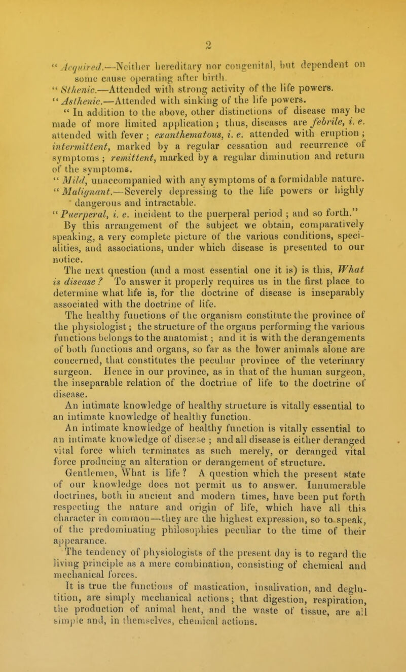 Acquired.—Ncitlicv hereflitary nor congenitfil, but dependent on some cau8e operatiiiji; after birth  Sihcnic.—Attended witli strong activity of the life powers.  Asthetiic.—Attended with sinking of the life powers.  In addition to the above, other distinctions of disease may he made of more limited application; thus, diseases are febrile, i. e. attended with fever ; exanthema tons, i. e. attended with eruption ; intermittent, marked by a regular cessation and recurrence of symptoms ; remittent, marked by a regular diminution and return of the symptoms.  Mild, unaccompanied with any symptoms of a formidable nature.  Muliynant.—Severely depressing to the life powers or highly ■ dangerous and intractable. Puerperal, i. e. incident to the puerperal period ; and so forth. By this arrangement of the subject we obtain, comparatively speaking, a very complete picture of the various conditions, speci- alities, and associations, under which disease is presented to our notice. The next question (and a most essential one it is) is this, What is disease ? To answer it properly requires us in the first place to determine what life is, for the doctrine of disease is inseparably associated with the doctrine of life. The healthy functions of tlie organism constitute the province of the physiologist; the structure of the organs performing the various functions belongs to the anatomist; and it is with the derangements of both functions and organs, so far as the lower animals alone are concerned, that constitutes the peculiar province of the veterinary surgeon. Hence in our province, as in that of the human surgeon, the inseparable relation of the doctrine of life to the doctrine of disease. An intimate knowledge of healthy structure is vitally essential to an intimate knowledge of healthy function. An intimate knowledge of healthy function is vitally essential to an intimate knowledge of diser^e ; and all disease is either deranged vital force which terminates as such merely, or deranged vital force producing an alteration or derangement of structure. Gentlemen, What is life ? A question which the present state of our knowledge does not permit us to answer. Innumerable doctrines, both in ancient and modern times, have been put forth respecting the nature and origin of life, which have all this character in common—they ar(! the highest expression, so to speak, of the predominating philosoj)hies peculiar to the time of their appearance. The tendency of physiologists of the present day is to regard the living principle as a mere combination, consisting of chemical and mechanical forces. It is true the functions of nnisiication, insalivation, and deglu- tition, are simply mechanical actions; that digestion, respiration, the production of animal heat, and the waste of tissue, are ail bin»])ie and, in theniselvc.>5, chemical actions.