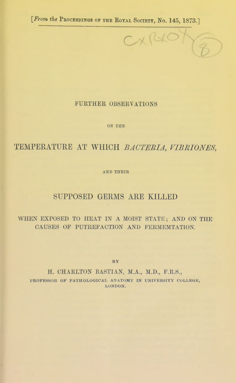 [From the Proceedinos op the Royal Society, No. 145, 1873.] FURTHER ORSERVATIONS ON THE TEMPERATURE AT WHICH BACTERIA, VIBRIONES, AND THETH SUPPOSED GERMS ARE KILLED WHEN EXPOSED TO HEAT IN A MOIST STATE; AND ON THE CAUSES OF PUTPtEFACTION AND FERMEMTATION. BY H. CHARLTON BASTIAN, M.A., M.D., F.R.S., PROFKSSOR OF PATHOLOGICAL ANATOMY IN UNIVERSITY COLLEGE, LONDON.