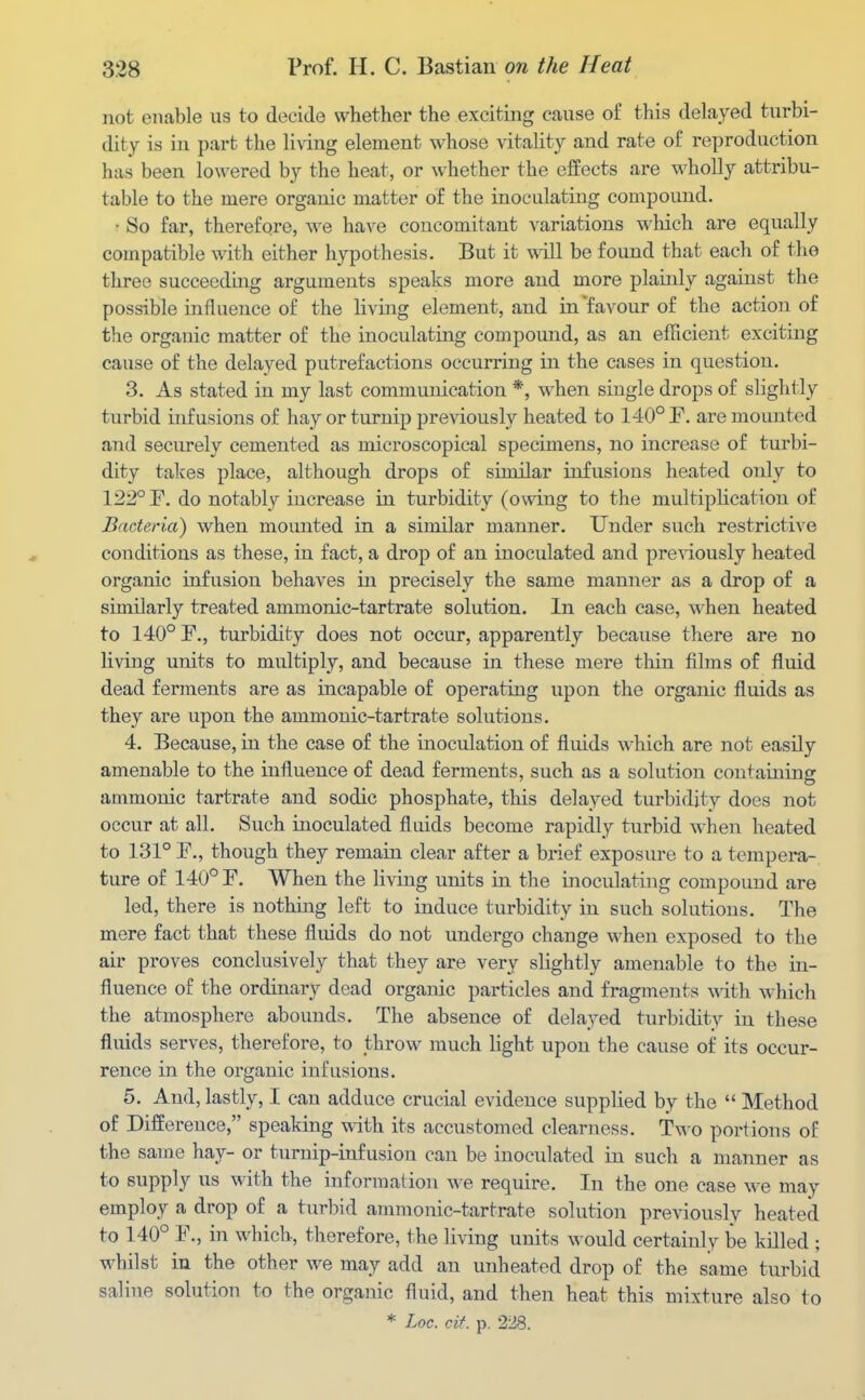 not enable us to decide whether the exciting cause of this delayed turbi- dity is in part the living element whose vitality and rate of reproduction has been lowered by the heat, or whether the effects are wholly attribu- table to the mere organic matter of the inoculating compound. • So far, therefore, we have concomitant variations which are equally compatible with either h}'pothesis. But it will be found that each of the three succeeding arguments speaks more and more plainly against the possible influence of the living element, and in favour of the action of the organic matter of the inoculating compound, as an efficient exciting cause of the delayed putrefactions occurring in the cases in question. 3. As stated in my last communication *, when single drops of slightly turbid infusions of hay or turnip previously heated to 140° F. are mounted and securely cemented as microscopical specimens, no increase of turbi- dity takes place, although drops of similar infusions heated only to 122° F. do notably increase in turbidity (owing to the multiplication of Bacteria) when mounted in a similar manner. Under such restrictive conditions as these, in fact, a drop of an inoculated and previously heated organic infusion behaves in precisely the same manner as a drop of a similarly treated ammonic-tartrate solution. In each case, when heated to 140° r., turbidity does not occur, apparently because there are no living units to multiply, and because in these mere thin films of fluid dead ferments are as incapable of operating upon the organic fluids as they are upon the ammonic-tartrate solutions. 4. Because, in the case of the inoculation of fluids which are not easily amenable to the influence of dead ferments, such as a solution containing ammonic tartrate and sodic phosphate, this delayed turbidity does not occur at all. Such inoculated fluids become rapidly turbid when heated to 131° F., though they remain clear after a brief exposure to a tempera- ture of 140° F. When the living units in the inoculating compound are led, there is nothing left to induce turbidity in such solutions. The mere fact that these fluids do not undergo change when exposed to the air proves conclusively that they are very slightly amenable to the in- fluence of the ordinary dead organic particles and fragments ^ith which the atmosphere abounds. The absence of delayed turbidity in these fluids serves, therefore, to throw much light upon the cause of its occur- rence in the organic infusions. 5. And, lastly, I can adduce crucial evidence supplied by the  Method of Difference, speaking with its accustomed clearness. Two portions of the same hay- or turnip-infusion can be inoculated in such a manner as to supply us with the information we require. In the one case we may employ a drop of a turbid ammonic-tartrate solution previouslv heated to 140° F., in which, therefore, the living units would certainly be killed ; whilst in the other we may add an unheated drop of the same turbid saline solution to the organic fluid, and then heat this mixture also to * Loc. cif. p, 228.